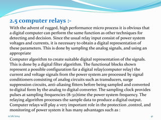 2.5 computer relays :- 
With the advent of rugged, high performance micro process it is obvious that 
a digital computer can perform the same function as other techniques for 
detecting and decision. Since the usual relay input consist of power system 
voltages and currents, it is necessary to obtain a digital representation of 
these parameters. This is done by sampling the analog signals, and using an 
appropriate 
Computer algorithm to create suitable digital representation of the signals. 
This is done by a digital filter algorithm. The functional blocks shown 
represent a possible configuration far a digital relay(computer relay) the 
current and voltage signals from the power system are processed by signal 
conditioners consisting of analog circuits such as transducers, surge 
suppression circuits, anti-aliasing fitters before being sampled and converted 
to digital form by the analog to digital converter. The sampling clock provides 
pulses at sampling frequencies (8-32)time the power system frequency. The 
relaying algorithm processes the sample data to produce a digital output. 
Computer relays will play a very important role in the protection ,control, and 
monitoring of power system it has many advantages such as : 
11/26/2014 41 
 