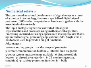 Numerical relays :- 
The can viewed as natural development of digital relays as a result 
of advances in technology, they use a specialized digital signal 
processor (DSP) as the computational hardware together with the 
associated software tools. 
The input analogue signals are converted into digital 
representation and processed using mathematical algorithm. 
Processing is carried out using a specialized microprocessor that is 
optimized for signal processing application (DSP). Single item of 
hardware is used to provide a rang of functions. 
Advantages :- 
1-several setting groups 2-wider range of parameter 
3- remote communication built in 4-internal fault diagnosis 
5-power system measurements available , 6-distance to fault 
locator 7- disturbance recorder 8- CB monitoring (state, 
condition) 9- backup protection function in – built 
11/26/2014 43 
