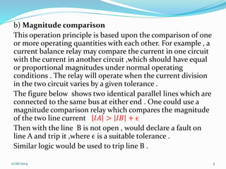 b) Magnitude comparison 
This operation principle is based upon the comparison of one 
or more operating quantities with each other. For example , a 
current balance relay may compare the current in one circuit 
with the current in another circuit ,which should have equal 
or proportional magnitudes under normal operating 
conditions . The relay will operate when the current division 
in the two circuit varies by a given tolerance . 
The figure below shows two identical parallel lines which are 
connected to the same bus at either end . One could use a 
magnitude comparison relay which compares the magnitude 
of the two line current 퐼퐴 > 퐼퐵 + ϵ 
Then with the line B is not open , would declare a fault on 
line A and trip it ,where ϵ is a suitable tolerance . 
Similar logic would be used to trip line B . 
11/26/2014 5 
 