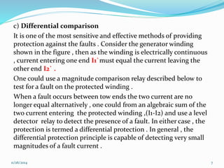 c) Differential comparison 
It is one of the most sensitive and effective methods of providing 
protection against the faults . Consider the generator winding 
shown in the figure , then as the winding is electrically continuous 
, current entering one end I1`must equal the current leaving the 
other end I2` . 
One could use a magnitude comparison relay described below to 
test for a fault on the protected winding . 
When a fault occurs between tow ends the two current are no 
longer equal alternatively , one could from an algebraic sum of the 
two current entering the protected winding ,(I1-I2) and use a level 
detector relay to detect the presence of a fault. In either case , the 
protection is termed a differential protection . In general , the 
differential protection principle is capable of detecting very small 
magnitudes of a fault current . 
11/26/2014 7 
 