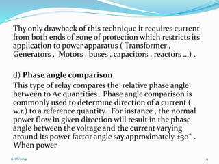 Thy only drawback of this technique it requires current 
from both ends of zone of protection which restricts its 
application to power apparatus ( Transformer , 
Generators , Motors , buses , capacitors , reactors …) . 
d) Phase angle comparison 
This type of relay compares the relative phase angle 
between to Ac quantities . Phase angle comparison is 
commonly used to determine direction of a current ( 
w.r.) to a reference quantity . For instance , the normal 
power flow in given direction will result in the phase 
angle between the voltage and the current varying 
around its power factor angle say approximately ±30˚ . 
When power 
11/26/2014 9 
 