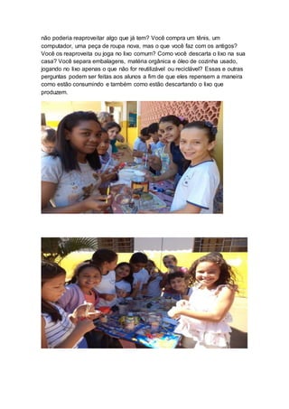 não poderia reaproveitar algo que já tem? Você compra um tênis, um
computador, uma peça de roupa nova, mas o que você faz com os antigos?
Você os reaproveita ou joga no lixo comum? Como você descarta o lixo na sua
casa? Você separa embalagens, matéria orgânica e óleo de cozinha usado,
jogando no lixo apenas o que não for reutilizável ou reciclável? Essas e outras
perguntas podem ser feitas aos alunos a fim de que eles repensem a maneira
como estão consumindo e também como estão descartando o lixo que
produzem.
 