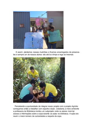 E assim plantamos nossas mudinhas e ficamos encarregados de preserva-
las e sempre um de nossos alunos vão até la e limpa e rega as mesmas
.
Percebendo a oportunidade de integrar nosso projeto com o projeto Agrinho
começamos então a trabalhar com esporte e lazer, cidadania, e meio ambiente
a professora da Biblioteca montou um subprojeto onde os alunos iriam ter
acesso a informações sobre a copa durante as aulas na biblioteca. A ação era
reunir o maior número de curiosidades a respeito da copa.
 