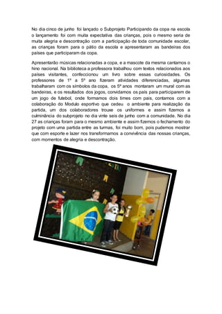 No dia cinco de junho foi lançado o Subprojeto Participando da copa na escola
o lançamento foi com muita expectativa das crianças, pois o mesmo seria de
muita alegria e descontração com a participação de toda comunidade escolar,
as crianças foram para o pátio da escola e apresentaram as bandeiras dos
países que participaram da copa.
Apresentarão músicas relacionadas a copa, e a mascote da mesma cantamos o
hino nacional. Na biblioteca a professora trabalhou com textos relacionados aos
países visitantes, confeccionou um livro sobre essas curiosidades. Os
professores de 1º a 5º ano fizeram atividades diferenciadas, algumas
trabalharam com os símbolos da copa, os 5º anos montaram um mural com as
bandeiras, e os resultados dos jogos, convidamos os país para participarem de
um jogo de futebol, onde formamos dois times com pais, contamos com a
colaboração do Modulo esportivo que cedeu o ambiente para realização da
partida, um dos colaboradores trouxe os uniformes e assim fizemos a
culminância do subprojeto no dia vinte seis de junho com a comunidade. No dia
27 as crianças foram para o mesmo ambiente e assim fizemos o fechamento do
projeto com uma partida entre as turmas, foi muito bom, pois pudemos mostrar
que com esporte e lazer nos transformamos a convivência das nossas crianças,
com momentos de alegria e descontração.
 