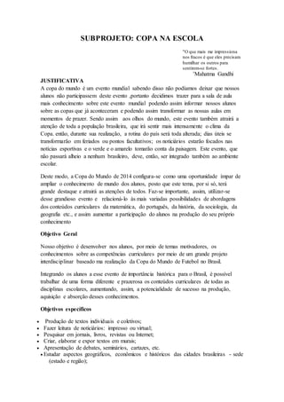 SUBPROJETO: COPA NA ESCOLA
"O que mais me impressiona
nos fracos é que eles precisam
humilhar os outros para
sentirem-se fortes.
’Mahatma Gandhi
JUSTIFICATIVA
A copa do mundo é um evento mundial sabendo disso não podíamos deixar que nossos
alunos não participassem deste evento ,portanto decidimos trazer para a sala de aula
mais conhecimento sobre este evento mundial podendo assim informar nossos alunos
sobre as copas que já aconteceram e podendo assim transformar as nossas aulas em
momentos de prazer. Sendo assim aos olhos do mundo, este evento também atrairá a
atenção de toda a população brasileira, que irá sentir mais intensamente o clima da
Copa. então, durante sua realização, a rotina do país será toda alterada; dias úteis se
transformarão em feriados ou pontos facultativos; os noticiários estarão focados nas
notícias esportivas e o verde e o amarelo tomarão conta da paisagem. Este evento, que
não passará alheio a nenhum brasileiro, deve, então, ser integrado também ao ambiente
escolar.
Deste modo, a Copa do Mundo de 2014 configura-se como uma oportunidade ímpar de
ampliar o conhecimento de mundo dos alunos, posto que este tema, por si só, terá
grande destaque e atrairá as atenções de todos. Faz-se importante, assim, utilizar-se
desse grandioso evento e relacioná-lo às mais variadas possibilidades de abordagens
dos conteúdos curriculares da matemática, do português, da história, da sociologia, da
geografia etc., e assim aumentar a participação do alunos na produção do seu próprio
conhecimento
Objetivo Geral
Nosso objetivo é desenvolver nos alunos, por meio de temas motivadores, os
conhecimentos sobre as competências curriculares por meio de um grande projeto
interdisciplinar baseado ma realização da Copa do Mundo de Futebol no Brasil.
Integrando os alunos a esse evento de importância histórica para o Brasil, é possível
trabalhar de uma forma diferente e prazerosa os conteúdos curriculares de todas as
disciplinas escolares, aumentando, assim, a potencialidade de sucesso na produção,
aquisição e absorção desses conhecimentos.
Objetivos específicos
 Produção de textos individuais e coletivos;
 Fazer leitura de noticiários: impresso ou virtual;
 Pesquisar em jornais, livros, revistas ou Internet;
 Criar, elaborar e expor textos em murais;
 Apresentação de debates, seminários, cartazes, etc.
 Estudar aspectos geográficos, econômicos e históricos das cidades brasileiras - sede
(estado e região);
 