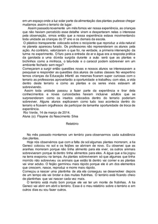 em um espaço onde a luz solar parte da alimentação das plantas pudesse chegar
mudamos assim o terrario de lugar.
Assim passadonovamente um mês fomos ver nossa experiência, as crianças
que não haviam percebido esse detalhe viram e despertaram nelas o interesse
pela observação, vimos então que a nossa experiência estava movimentando
toda unidade as crianças do 5º ano e os demais da escola.
O plástico transparente colocado sobre o recipiente que reproduz a vida natural
no planeta apareceu furado. Os professores não repreenderam os alunos pela
ação. Ao contrário, valorizaram o que foi, na verdade, a primeira intervenção da
turma no experimento. O furo para a entrada de ar e água era a resposta prática
da garotada a uma dúvida surgida durante a aula: será que as plantas e
bichinhos como a minhoca, o tatu-bola e o caracol podem sobreviver em um
ambiente fechado sem rega?
Começaram a surgir então questões novas e nossos alunos se interessavam a
pesquisar e responder as questões dos alunos de outras classes No vespertino
temos crianças da Educação Infantil as mesmas ficaram super curiosas com o
terrario as professoras aproveitarão a oportunidade e trabalhou com elas, a vida
dentro deste terrario e como as plantas e os seres vivos estavam ali
sobrevivendo.
Assim toda unidade passou a fazer parte da experiência e tirar dela
conhecimentos e novas curiosidades haviam inclusive adultos que se
surpreenderam como os insetos colocados dentro do terrario poderiam
sobreviver. Alguns alunos explicavam como tudo isso acontecia dentro do
terrario e ficavam orgulhosos de participar de tamanha oportunidade de troca de
experiência.
Rio Verde, 14 de março de 2014.
Aluna (o): Flayane do Nascimento Silva
Relatório
No mês passado montamos um terrário para observarmos cada substância
das plantas.
Hoje nós observámos que com a falta de sol algumas plantas morreram, a tia
Geneci colocou no sol e os feijões se abriram de novo. Eu observei que as
aranhas morreram porque não tinha alimento para ela viver, os outros animais
sobreviveram porque lá dentro tinha alimentos para eles. A água que a tia jogou
na terra evaporou na tampa. As plantas sobreviveram só que algumas que tinha
morrido não sobreviveu os animais que estão lá dentro vai comer e as plantas
vai virar adubo. O feijão germinou mais rápido porque ele é um dos elementos
que crescem, nasce, reproduz e morre mais rápido.
Começou a nascer uma plantinha de ata ela conseguiu se desenvolver depois
de um tempo ela vai brotar e das muitas frutinhas. O terrário está ficando cheio
de plantinhas que vai nascer cada vez mais.
O terrário está muito bom porque ele vai ter um monte de frutinhas. A tia
Geneci vai abrir em abril o terrário. Esse é o meu relatório sobre o terrário e em
outros dias eu vou fazer outros.
 