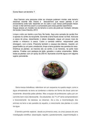 Como fazer um terrário ?
Aqui fizemos uma pesquisa onde as crianças puderam montar este terrario
observar durante três meses e descobrirem que nosso planeta é um
ecossistema onde tudo depende um do outro e que nossa participação nesse
circulo e vital abrimos assim a curiosidade para essa grande experiência.
Segue abaixo um modelo rico de terrario e como ele pode ser montado retirado
da revista Casa Claúdia, 2013
Limpe o vidro por dentro e por fora. No fundo, faça uma camada de carvão fina
e apenas no centro do recipiente. Somente a terra ficará visível no final. Adicione
a casca de pínus, desenhando o relevo desejado. Jogue um pouco mais de
carvão e misture-o à casca. Cubra a camada anterior, responsável pela
drenagem, com a terra. Preencha também o espaço das laterais. Usando um
papel toalha ou um pano umedecido, limpe a terra grudada nas paredes do vaso.
Distribua as plantas: as maiores vão ao centro, e as menores, na parte mais
externa. Finalize com pedaços de tijolo, gravetos e outros ornamentos. Molhe
todas as plantas com um spray de 250 ml. Aproveite e borrife água a em alguma
sujeira persistente.
Seria menos trabalhoso relembrar em um esquema no quadro-negro como a
água armazenada na terra se condensa e retorna em forma de chuva para ser
novamente absorvida pelas plantas. Mas a equipe de professores optou por um
caminho bem mais interessante. Os estudantes de 1ª a 4ª série compreenderam
o funcionamento da natureza ao observar, dia a dia, a movimentação dos
animais na terra e nas paredes do aquário, o crescimento das plantas e o ciclo
da água.
O terrário permite explorar, desde os primeiros anos, os cinco passos de uma
investigação científica: observação, registro, questionamento, experimentação e
 