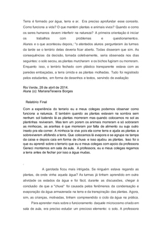 Terra é formado por água, terra e ar. Era preciso aprofundar esse conceito.
Como funciona a vida? O que mantém plantas e animais vivos? Quando e como
os seres humanos devem interferir na natureza? A primeira orientação é iniciar
os trabalhos com problemas e questionamentos.
Alunos e o que aconteceu depois,: "o atentados alunos perguntaram às turmas
da tarde se o terrário delas deveria ficar aberto. Todas disseram que sim. As
consequências da decisão, tomada coletivamente, seria observada nos dias
seguintes: o solo secou, as plantas murcharam e os bichos fugiram ou morreram.
Enquanto isso, o terrário fechado com plástico transparente estava com as
paredes embaçadas, a terra úmida e as plantas molhadas. Tudo foi registrado
pelos estudantes, em forma de desenhos e textos, servindo de avaliação
Rio Verde, 28 de abril de 2014.
Aluna (o): MarianaTeixeira Borges
Relatório Final
Com a experiência do terrario eu e meus colegas podemos observar como
funciona a natureza. E também quando as plantas estavam na sombra sem
nenhum sol batendo lá as plantas morreram mas quando colocamos no sol as
plantinhas reviveram. Mas tem um porem os animais morreram e só sobraram
as minhocas, as aranhas é que morreram por falta de alimento ou suja outro
inseto pra ela comer. A minhoca ta viva pois ela come terra e ajuda as plantas a
sobreviverem afofando a terra. Que colocamos lá evapora e se agrupa na tampa
da caixa e depois caia em forma de chuva e isso ajudou as plantas. Isso foi o
que eu aprendi sobre o terrario que eu e meus colegas com apoio da professora
Geneci montamos em sala de aula. A professora, eu e meus colegas regamos
a terra antes de fechar por isso a água mudas.
.
A garotada ficou mais intrigada. Se ninguém estava regando as
plantas, de onde vinha aquela água? As turmas já tinham aprendido em outra
atividade os estados da água e foi fácil, durante as discussões, chegar à
conclusão de que a "chuva" foi causada pelos fenômenos da condensação e
evaporação da água armazenada na terra e da transpiração das plantas. Agora,
sim, as crianças, motivadas, tinham compreendido o ciclo da água na prática.
Para aprender mais sobre o funcionamento daquele microcosmo criado em
sala de aula, era preciso estudar um precioso elemento: o solo. A professora
 
