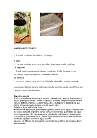 MATERIA NECESSÁRIO
• 1 vasilha contêiner de 40 litros com tampa
O solo
• pedras variadas, areia, terra vermelha, terra preta, adubo orgânico.
Os vegetais
• 1 ou 2 mudas pequenas de plantas resistentes à falta de água, como
suculentas ou grama de jardim, sementes variadas.
Os animais
• pequenos bichos, como minhoca, tatu-bola e joaninha, aranha, caramujo.
As crianças fizeram durante este experimento algumas outras experiências em
casa junto com seus familiares:
Experimentação
Pedi que os alunos deixem uma torneira pingando em casa – e determinem o
tempo gasto para encher um litro d'água (ou o volume ocupado depois de uma
hora de goteira pingando). A partir daí pode-se extrapolar o desperdício que
ocorre com uma goteira durante um dia ou um mês.
Estudar a água no Planeta Terra -
● o foco deve ser provar que embora o planeta tenha muita água: a maior parte
é de água salgada (imprópria para o consumo humano)a quantidade de água
doce é pequena e não está igualmente distribuída pelo planeta; grande parte
dos produtos que consumimos utilizam água em uma ou várias etapas de sua
produção água poluída não é água potável.
Elaborar um Manual de Dicas para economizar água (deixe as ideias partirem
das crianças)
 