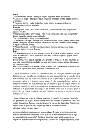 Água
* Escovando os dentes - desligue a água enquanto faz a escovação.
* Lavando a louça - desligue a água enquanto ensaboa pratos, copos, talheres
e panelas.
* Tomando banho - nada de banhos muito longos e quando estiver se
ensaboando,desligue a torneira.
Energia
* Desligue as luzes - ao sair do seu quarto, sala ou cozinha não esqueça de
apagar asluzes.
* Desligue aparelhos eletrônicos - não deixe a televisão, rádio ou computador
ligado caso não esteja sendo utilizado.
* Ar condicionado - utilize com moderação!
* Lavando roupa suja - dedique dias da semana para lavar a roupa. Assim você
utiliza a máquina de lavar em sua capacidade máxima, economizando energia
e água ao mesmo tempo.
* Passando roupa - também dedique dias da semana para passar roupa.
Evitando assim, o liga e desliga.
Lixo
* Coleta seletiva - tenha uma atitude bacana. Programe a coleta seletiva na sua
casa. É muito fácil, basta separar os lixos em: material orgânico, papel, metal,
vidro e plástico.
Desta forma, você estará fazendo uma grande contribuição à mãe natureza, já
que este material será reciclado, ou seja, será reaproveitado para a fabricação
de novos produtos.
Lembre as crianças que a água passa também pela produção de energia e que
o lixo que jogamos no meio ambiente polui solos e rios.
Após assistirmos o vídeo “O caminho do lixo’ as crianças pediram para que
fizéssemos um trabalho de reciclagem ou seja aproveitarmos a ocasião para
trabalharmos com os vidros de azeitona e foi ai que surgiu a oportunidade de
despertar neles o interesse pelos cinco R da sustentabilidade indicar o
reaproveitamento ou a reutilização de um material que por algum motivo foi
rejeitado. A partir da reciclagem diminuem a quantidade de lixo que é jogada na
natureza e a quantidade de energia e de matéria-prima que é utilizada para a
produção de novos produtos, ou seja reutilizar os vidros e coloca-los como
enfeites em casa.
Neste mês surgiu então a ideia de fazermos o trabalho com alguns materiais,
da garrafinha pet surgiu a ideia de fazermos um bebedouro para beija –flor, dos
vidros de azeitona fizemos uma lembrancinha para o dia das mães. Assistimos
algum vídeo sugeridos pelo Projeto Agrinho e os alunos fizeram
alembrancinhas para as mães.
A oportunidade de despertar em nossos alunos É muito importante repensar
hábitos de consumo e descarte. Será que o que você está comprando é algo
de que realmente necessita? Será que algumas vezes você consome por
impulso e acaba cometendo desperdício? Ao invés de comprar algo novo, você
 