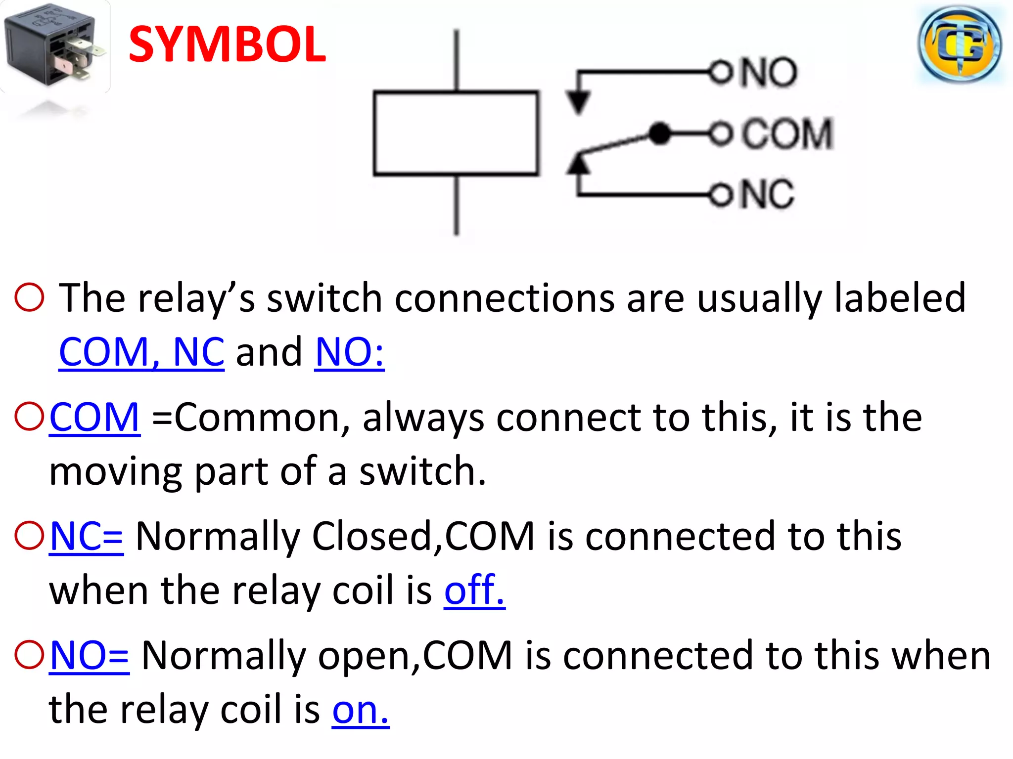 o The relay’s switch connections are usually labeled
COM, NC and NO:
oCOM =Common, always connect to this, it is the
moving part of a switch.
oNC= Normally Closed,COM is connected to this
when the relay coil is off.
oNO= Normally open,COM is connected to this when
the relay coil is on.
SYMBOL
 