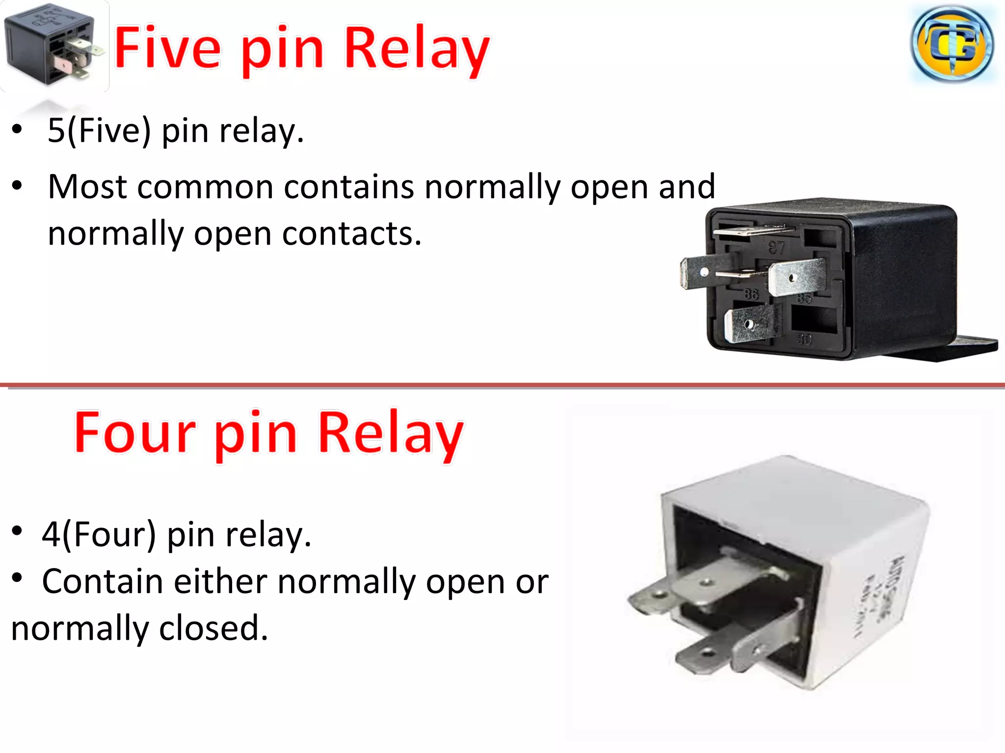 • 5(Five) pin relay.
• Most common contains normally open and
normally open contacts.
• 4(Four) pin relay.
• Contain either normally open or
normally closed.
 