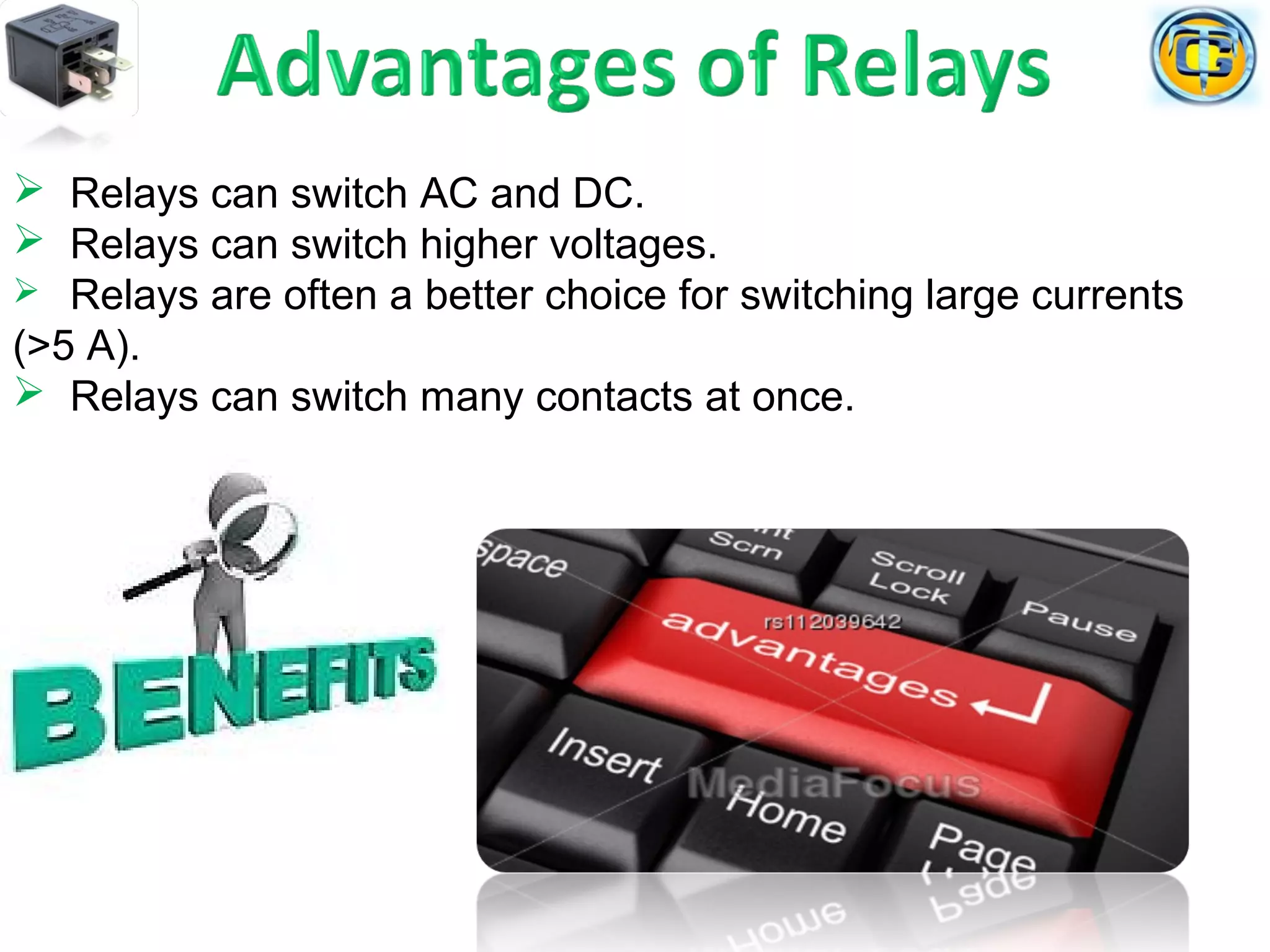  Relays can switch AC and DC.
 Relays can switch higher voltages.
 Relays are often a better choice for switching large currents
(>5 A).
 Relays can switch many contacts at once.
 