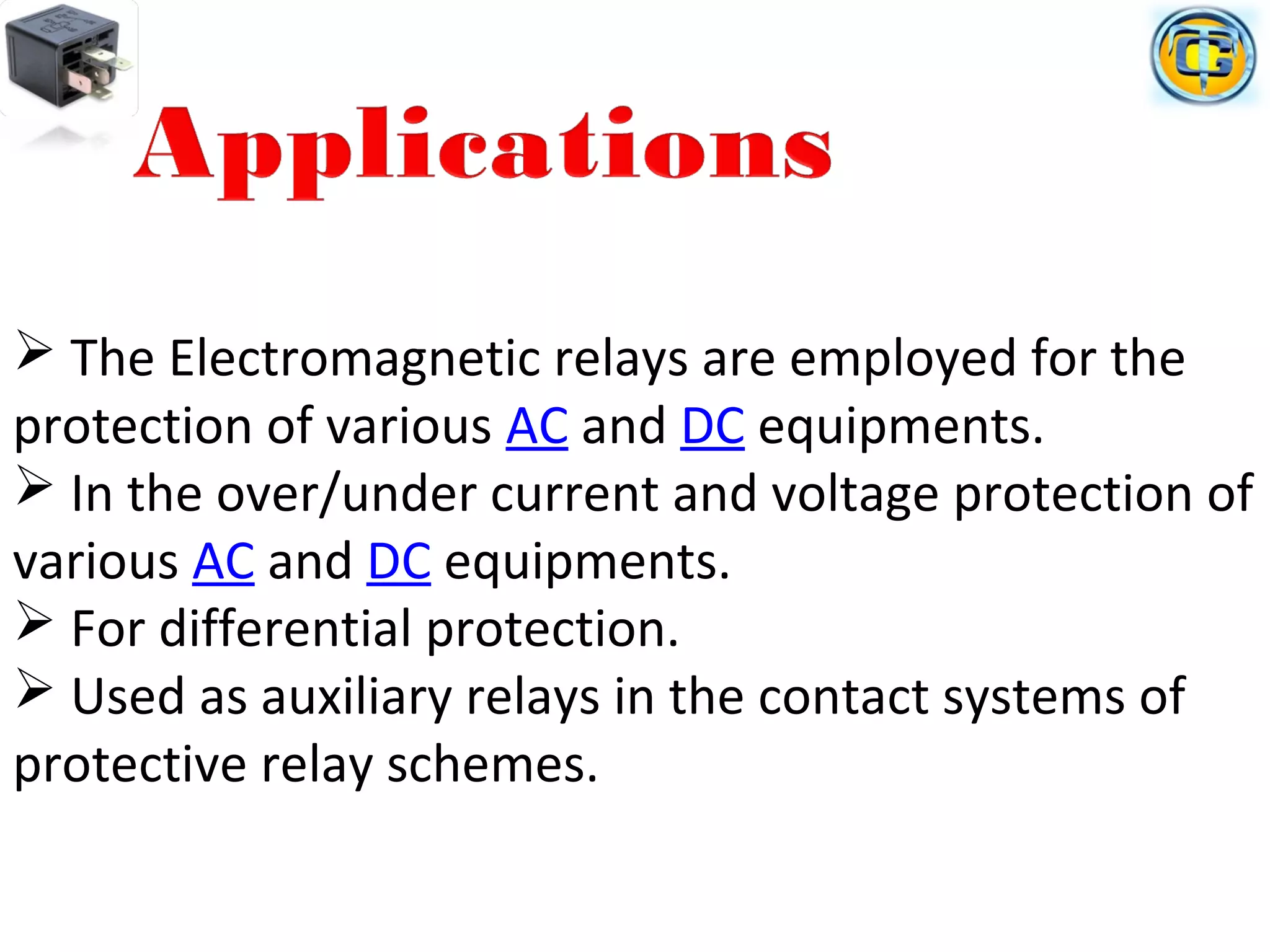  The Electromagnetic relays are employed for the
protection of various AC and DC equipments.
 In the over/under current and voltage protection of
various AC and DC equipments.
 For differential protection.
 Used as auxiliary relays in the contact systems of
protective relay schemes.
 