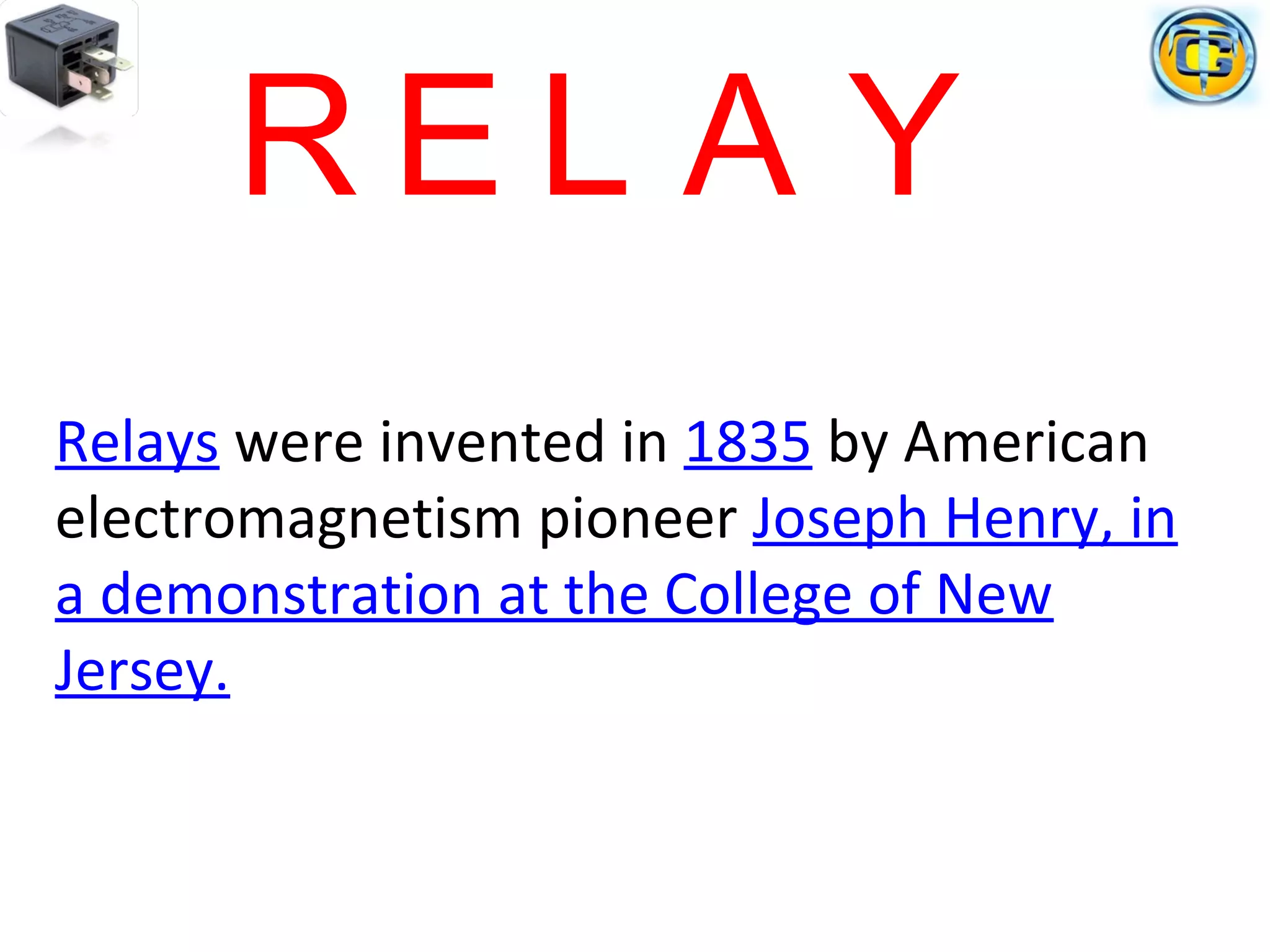 Relays were invented in 1835 by American
electromagnetism pioneer Joseph Henry, in
a demonstration at the College of New
Jersey.
R E L A Y
 