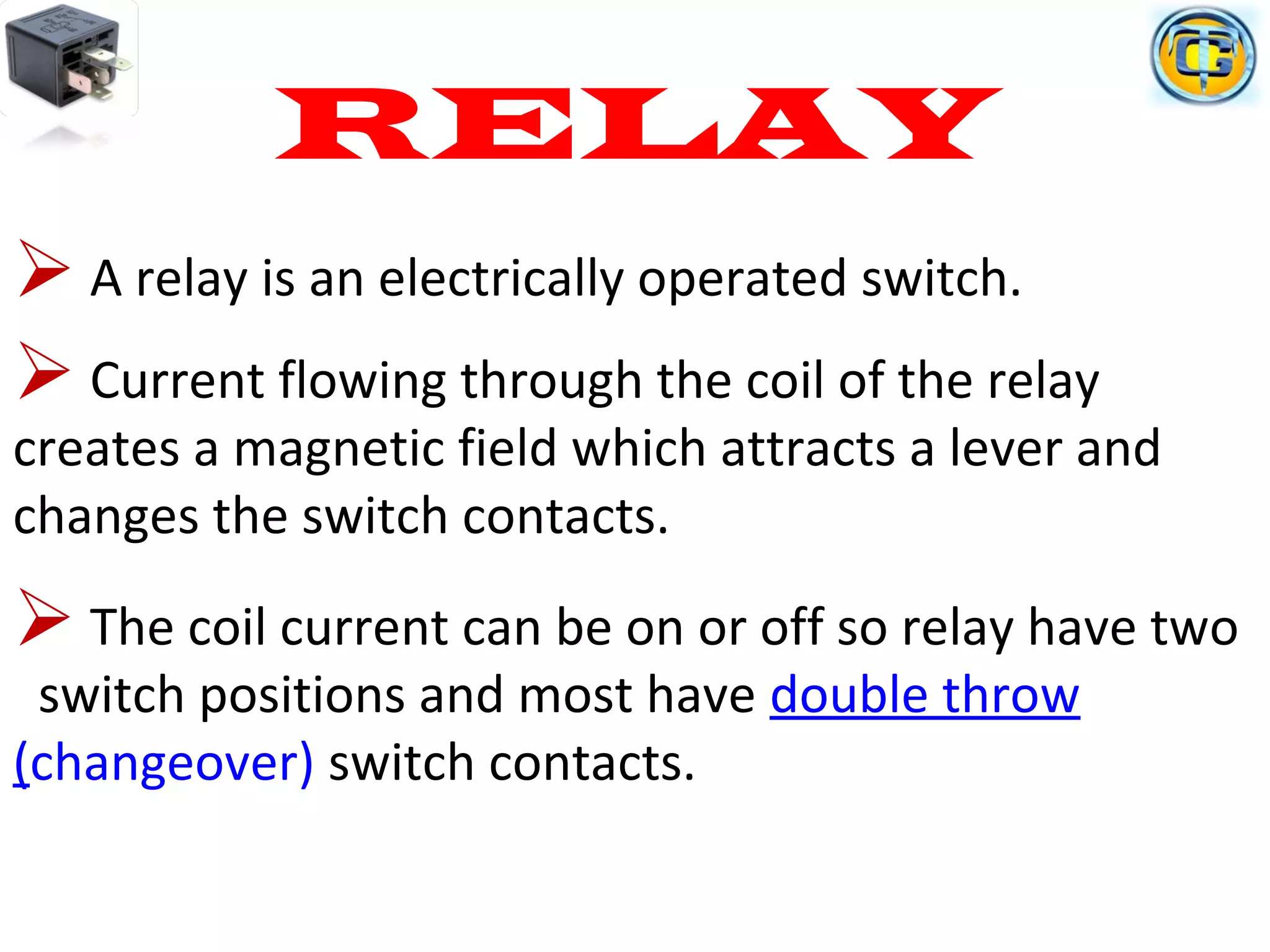 RELAY
 A relay is an electrically operated switch.
 Current flowing through the coil of the relay
creates a magnetic field which attracts a lever and
changes the switch contacts.
 The coil current can be on or off so relay have two
switch positions and most have double throw
(changeover) switch contacts.
 