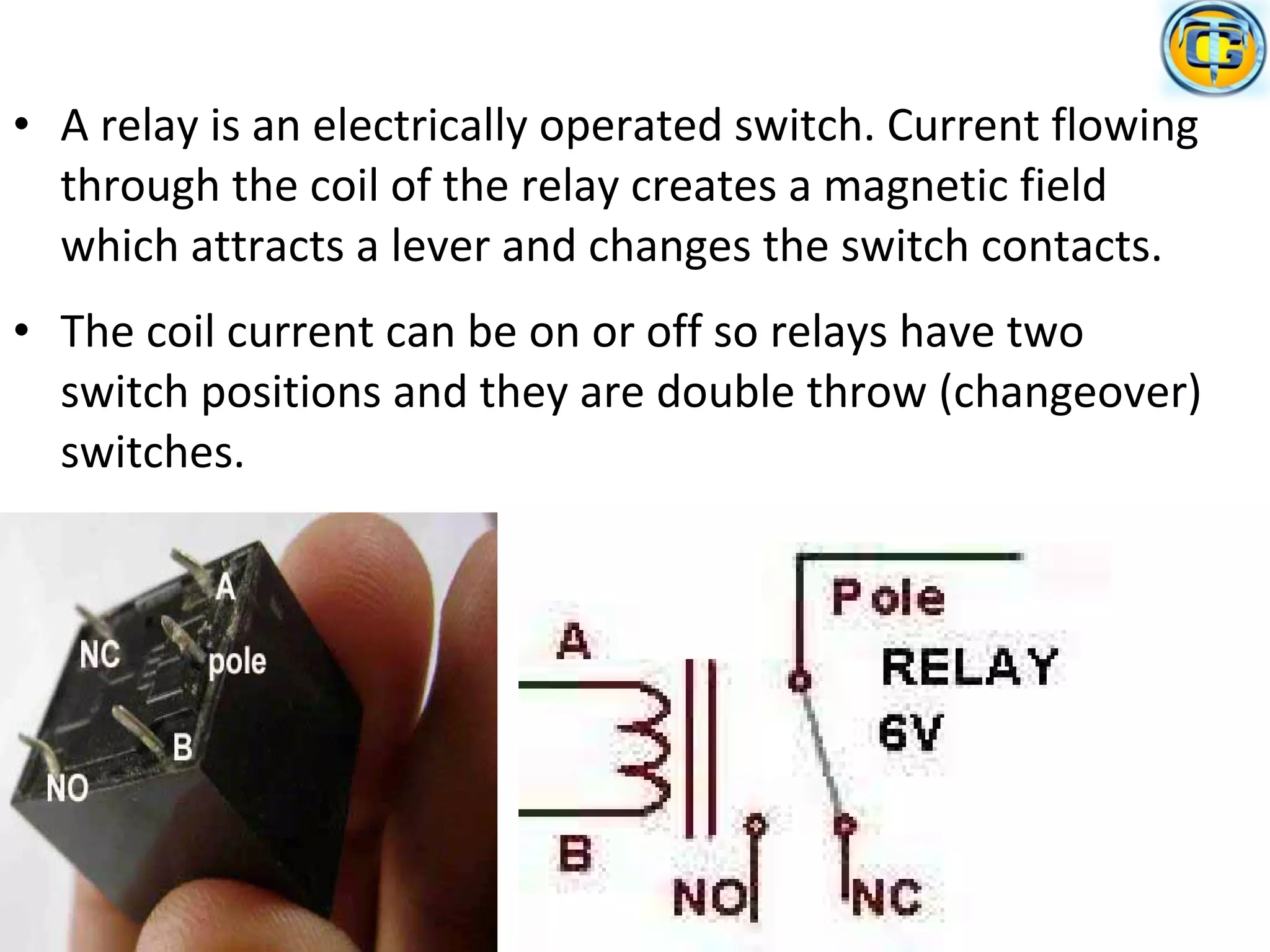 • A relay is an electrically operated switch. Current flowing
through the coil of the relay creates a magnetic field
which attracts a lever and changes the switch contacts.
• The coil current can be on or off so relays have two
switch positions and they are double throw (changeover)
switches.
 