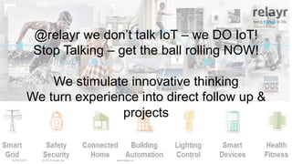 © 2015 relayr Inc.IoTW 2015 www.relayr.io
bring things to life
@relayr we don’t talk IoT – we DO IoT!
Stop Talking – get the ball rolling NOW!
We stimulate innovative thinking
We turn experience into direct follow up &
projects
 