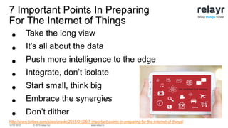 © 2015 relayr Inc.IoTW 2015 www.relayr.io
bring things to life
•  Take the long view
•  It’s all about the data
•  Push more intelligence to the edge
•  Integrate, don’t isolate
•  Start small, think big
•  Embrace the synergies
•  Don’t dither
http://www.forbes.com/sites/oracle/2015/04/28/7-important-points-in-preparing-for-the-internet-of-things/
7 Important Points In Preparing
For The Internet of Things
 