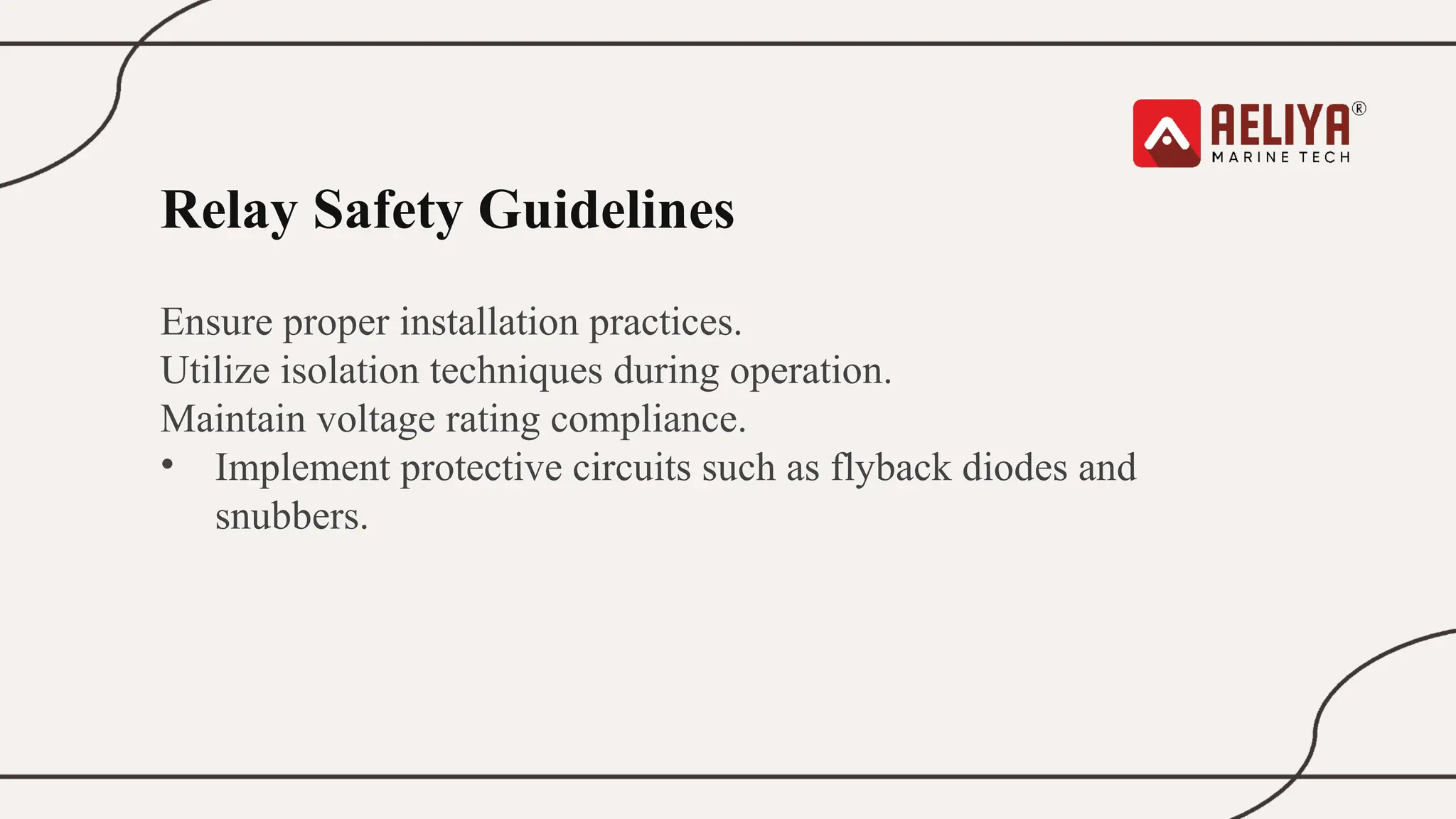 Relay Safety Guidelines
Ensure proper installation practices.
Utilize isolation techniques during operation.
Maintain voltage rating compliance.
• Implement protective circuits such as flyback diodes and
snubbers.
 