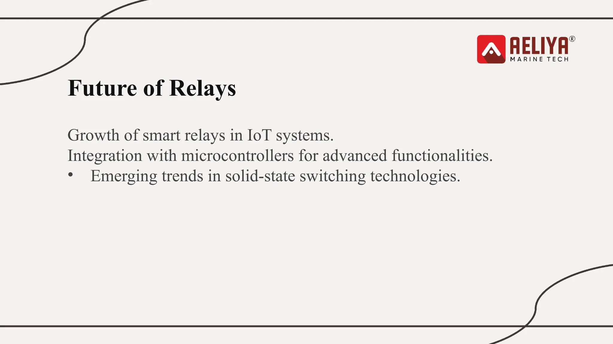 Future of Relays
Growth of smart relays in IoT systems.
Integration with microcontrollers for advanced functionalities.
• Emerging trends in solid-state switching technologies.
 