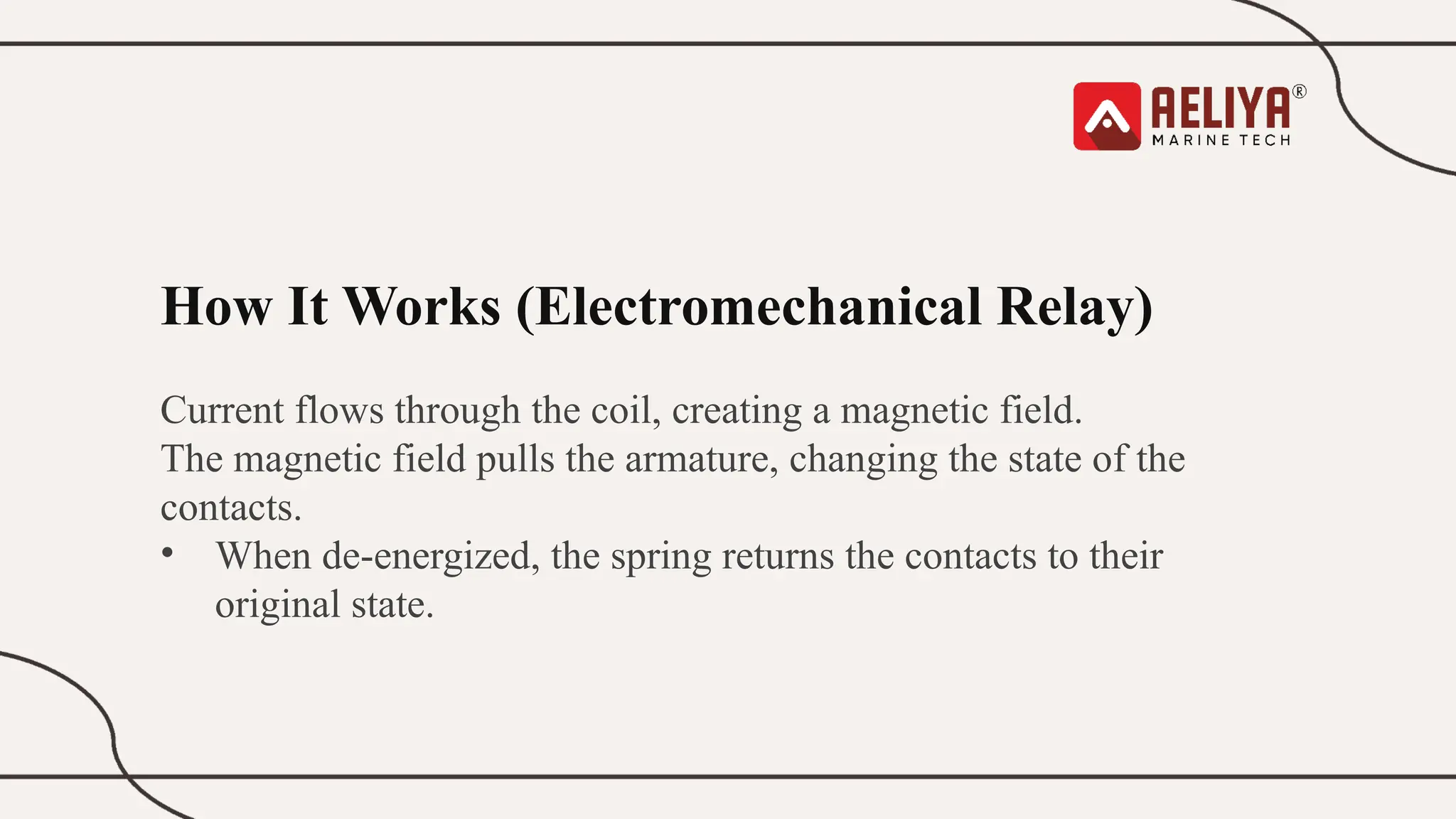 How It Works (Electromechanical Relay)
Current flows through the coil, creating a magnetic field.
The magnetic field pulls the armature, changing the state of the
contacts.
• When de-energized, the spring returns the contacts to their
original state.
 