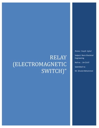 RELAY
(ELECTROMAGNETIC
SWITCH)”
Name: Saqib Iqbal
Subject: Basic Electrical
Engineering
Roll no. : 14-CS-07
Submitted to:
Mr. GhulamMohammed
 