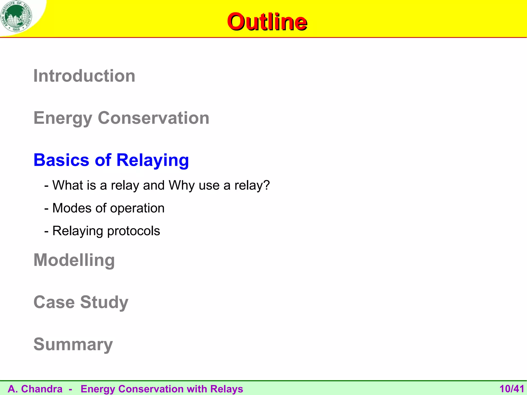 Outline

    Introduction

    Energy Conservation

    Basics of Relaying
      - What is a relay and Why use a relay?
      - Modes of operation
      - Relaying protocols

    Modelling

    Case Study

    Summary

A. Chandra - Energy Conservation with Relays      10/41
 