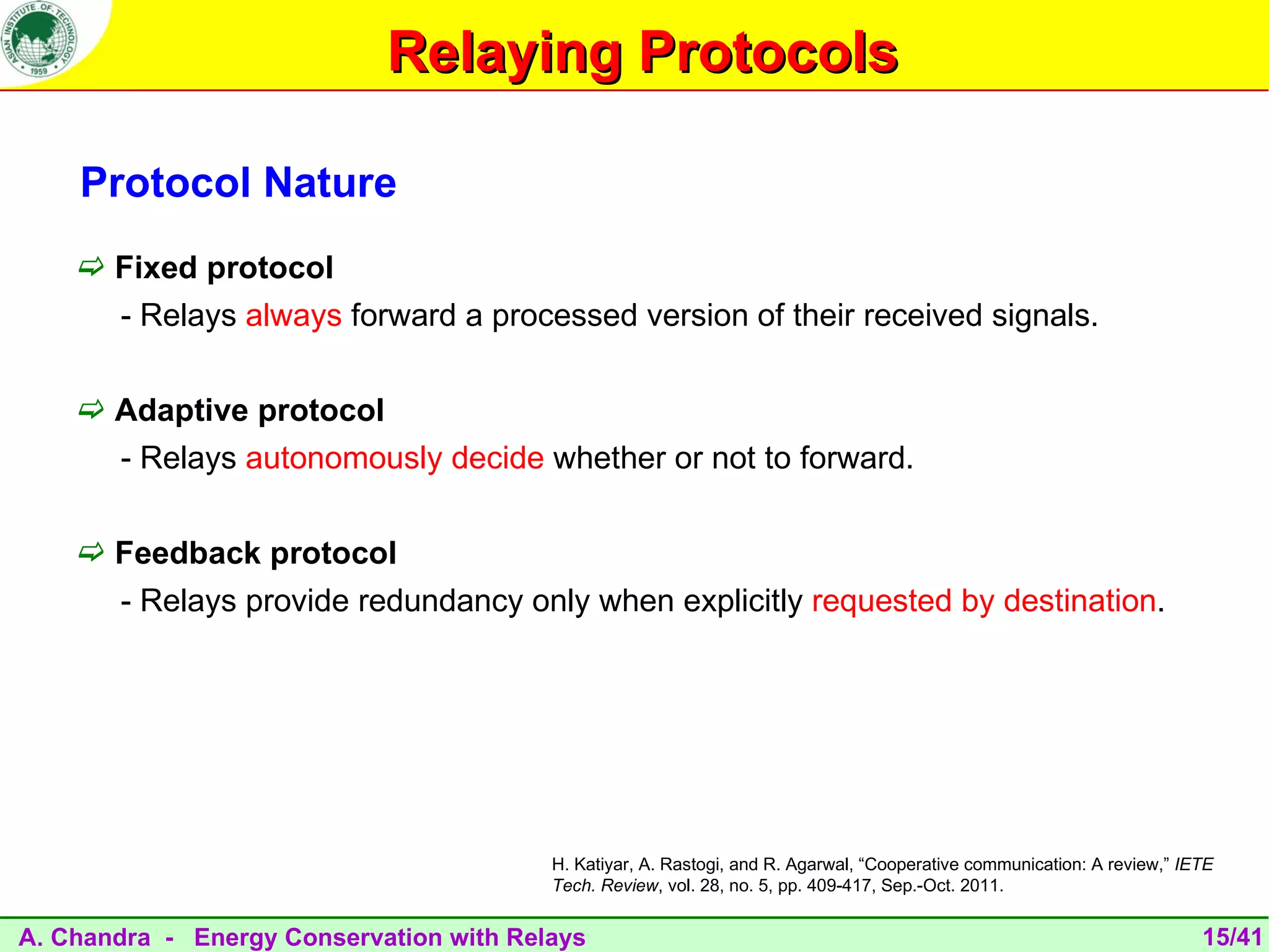 Relaying Protocols

    Protocol Nature
     Fixed protocol
       - Relays always forward a processed version of their received signals.

     Adaptive protocol
       - Relays autonomously decide whether or not to forward.

     Feedback protocol
       - Relays provide redundancy only when explicitly requested by destination.




                                         H. Katiyar, A. Rastogi, and R. Agarwal, “Cooperative communication: A review,” IETE
                                         Tech. Review, vol. 28, no. 5, pp. 409-417, Sep.-Oct. 2011.


A. Chandra - Energy Conservation with Relays                                                                              15/41
 
