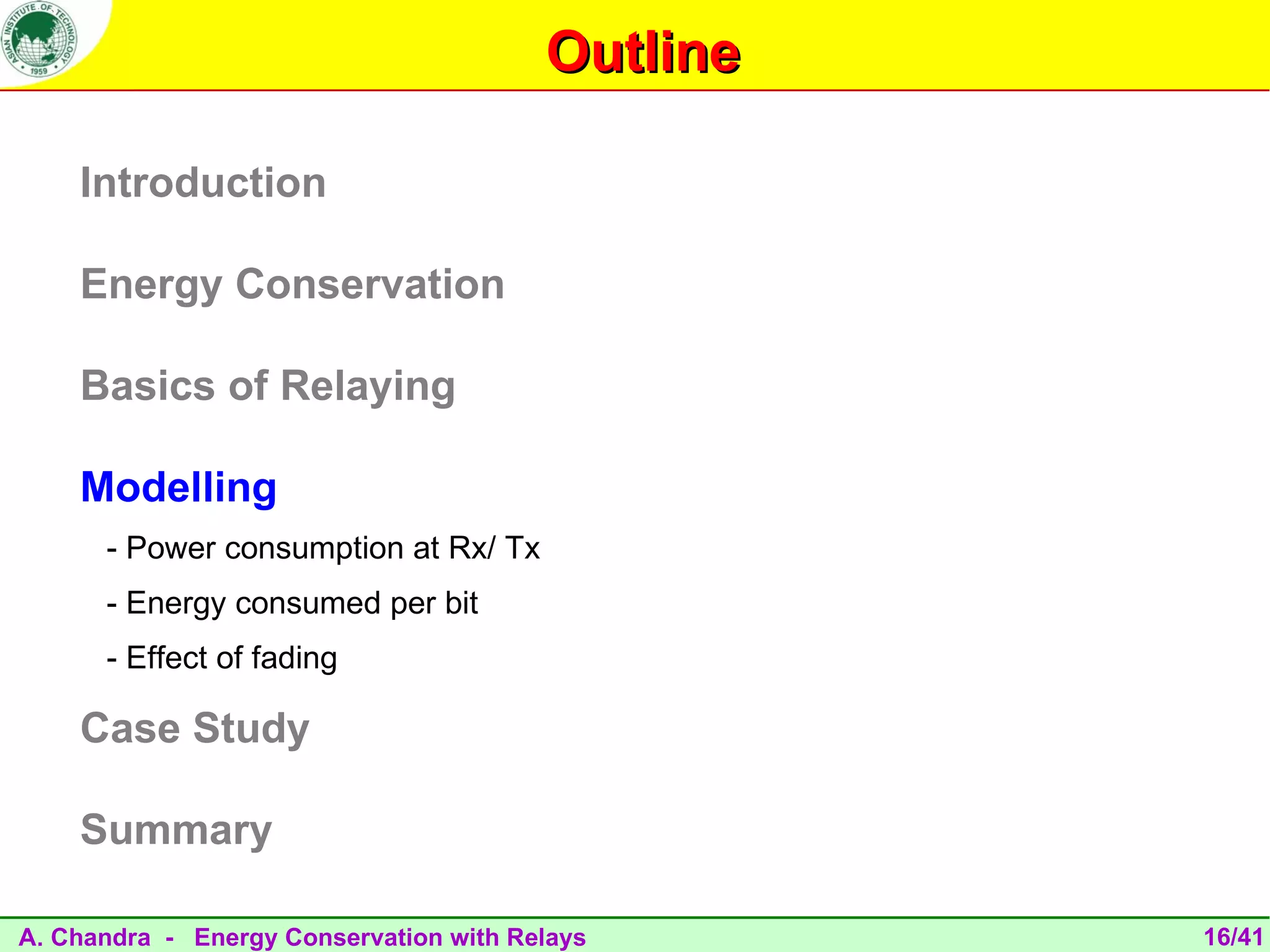 Outline

    Introduction

    Energy Conservation

    Basics of Relaying

    Modelling
      - Power consumption at Rx/ Tx
      - Energy consumed per bit
      - Effect of fading

    Case Study

    Summary

A. Chandra - Energy Conservation with Relays      16/41
 
