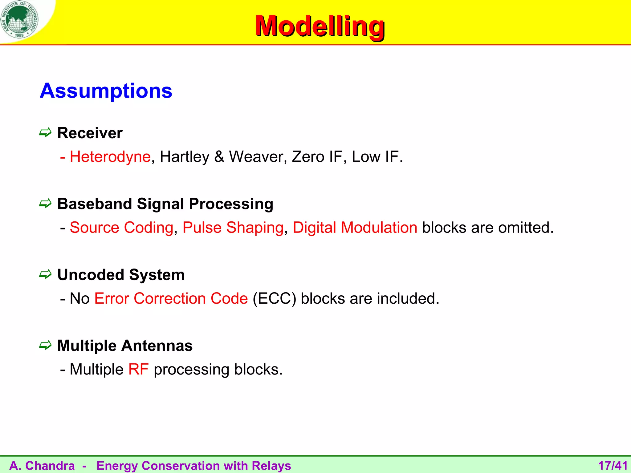 Modelling

    Assumptions
     Receiver
       - Heterodyne, Hartley & Weaver, Zero IF, Low IF.

     Baseband Signal Processing
       - Source Coding, Pulse Shaping, Digital Modulation blocks are omitted.

     Uncoded System
       - No Error Correction Code (ECC) blocks are included.

     Multiple Antennas
       - Multiple RF processing blocks.




A. Chandra - Energy Conservation with Relays                                    17/41
 