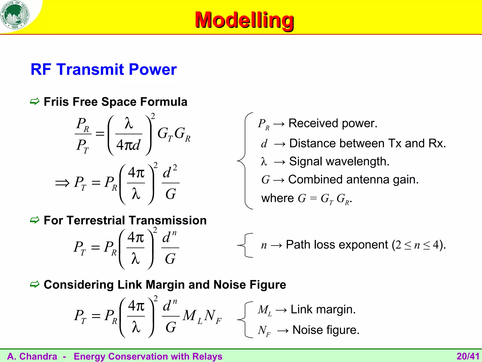 Modelling

    RF Transmit Power
     Friis Free Space Formula
                             2
              PR  λ                          PR → Received power.
                =      GT GR
              PT  4πd                        d → Distance between Tx and Rx.
                             2                 λ → Signal wavelength.
                    4π  d
                            2
         ⇒ PT = PR                           G → Combined antenna gain.
                    λ  G                     where G = GT GR.
     For Terrestrial Transmission
                             2
                      4π  d
                              n
             PT = PR                         n → Path loss exponent (2 ≤ n ≤ 4).
                      λ  G
     Considering Link Margin and Noise Figure
                             2
                      4π  d
                              n
                                               ML → Link margin.
             PT = PR          M L NF
                      λ  G                   NF → Noise figure.

A. Chandra - Energy Conservation with Relays                                         20/41
 
