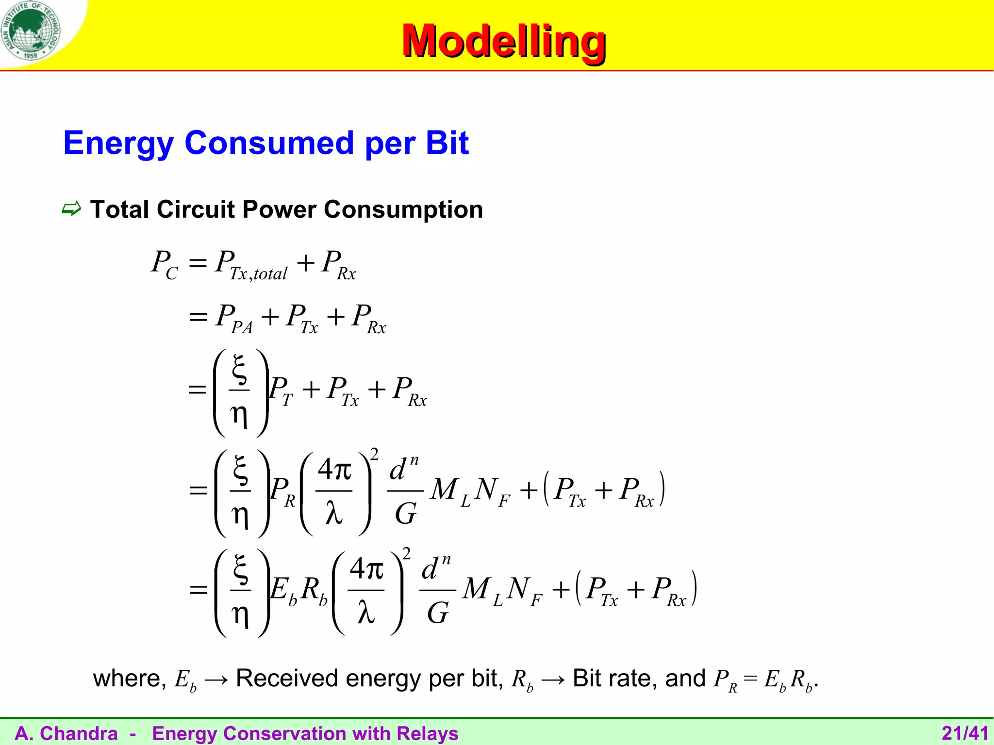 Modelling

    Energy Consumed per Bit
     Total Circuit Power Consumption

             PC = PTx ,total + PRx
                 = PPA + PTx + PRx
                   ξ
                 =   PT + PTx + PRx
                    η
                    
                                     2
                    ξ   4π  d n
                 =   PR  
                    η             M L N F + ( PTx + PRx )
                      λ  G
                                         2
                   ξ        4π  d
                                      n
                 =   Eb Rb  
                    η                 M L N F + ( PTx + PRx )
                            λ  G
       where, Eb → Received energy per bit, Rb → Bit rate, and PR = Eb Rb.

A. Chandra - Energy Conservation with Relays                                 21/41
 