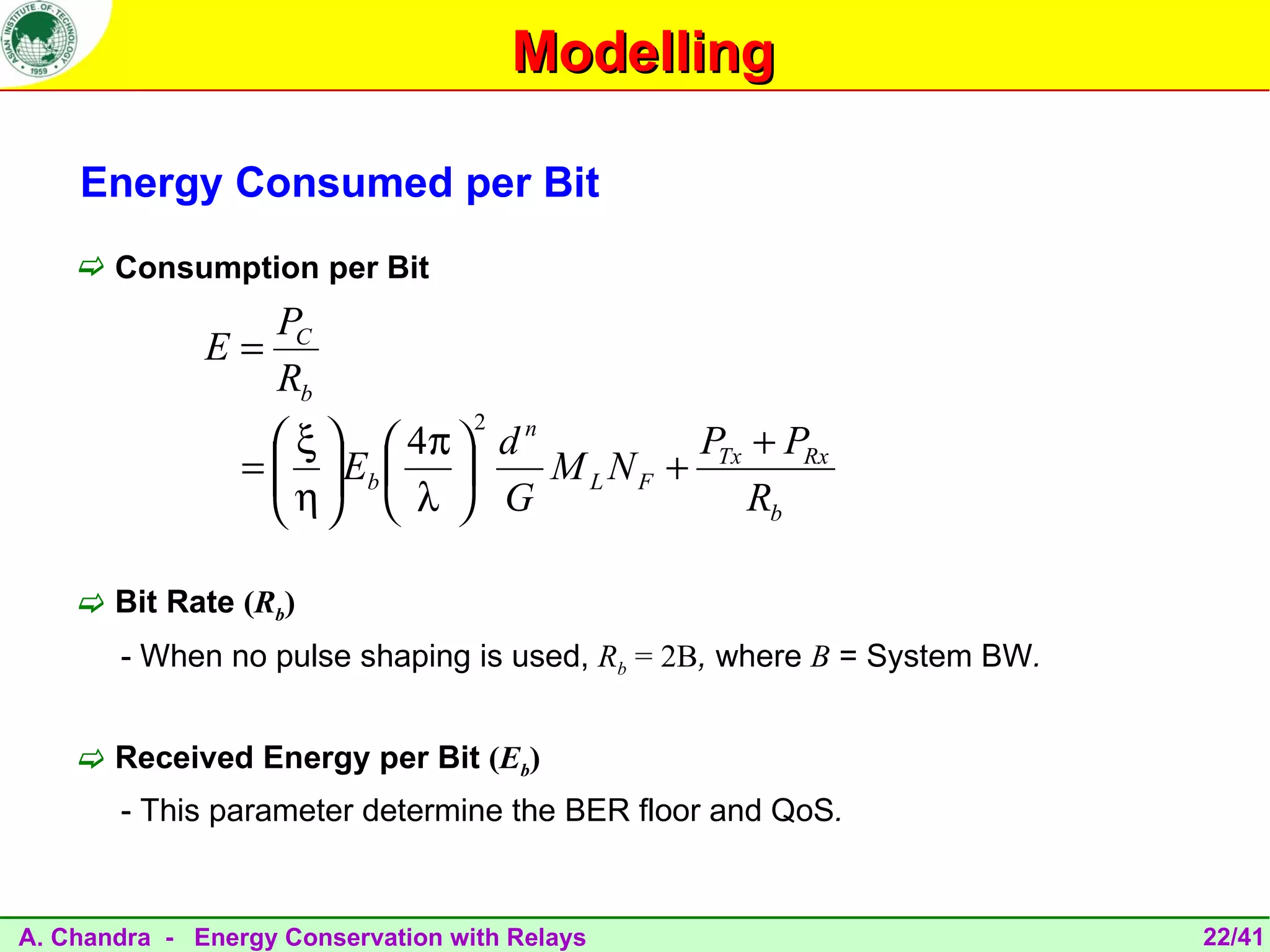 Modelling

    Energy Consumed per Bit
     Consumption per Bit
                 PC
              E=
                 Rb
                                   2
                    ξ   4π  d n          P + PRx
                 =   Eb  
                    η             M L N F + Tx
                      λ  G                   Rb

     Bit Rate (Rb)
       - When no pulse shaping is used, Rb = 2B, where B = System BW.


     Received Energy per Bit (Eb)
       - This parameter determine the BER floor and QoS.


A. Chandra - Energy Conservation with Relays                            22/41
 