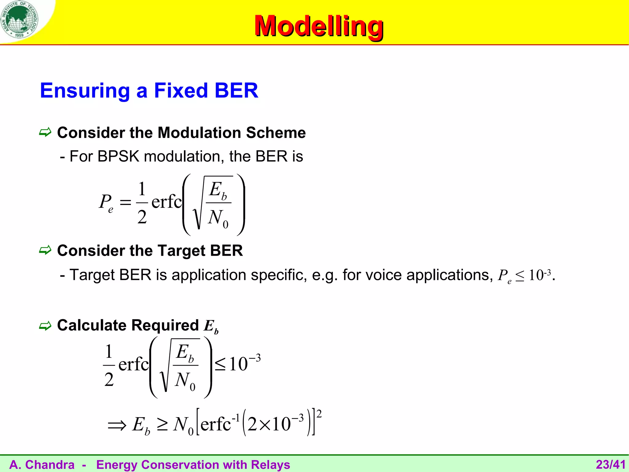 Modelling

    Ensuring a Fixed BER
     Consider the Modulation Scheme
       - For BPSK modulation, the BER is

                  1     Eb 
              Pe = erfc
                        N 
                            
                  2      0 

     Consider the Target BER
       - Target BER is application specific, e.g. for voice applications, Pe ≤ 10-3.


     Calculate Required Eb
              1      Eb 
                erfc
                     N 
                          ≤ 10 −3
              2       0 


                             [
               ⇒ Eb ≥ N 0 erfc 2 ×10
                                  -1
                                       (       −3
                                                    )]   2



A. Chandra - Energy Conservation with Relays                                           23/41
 