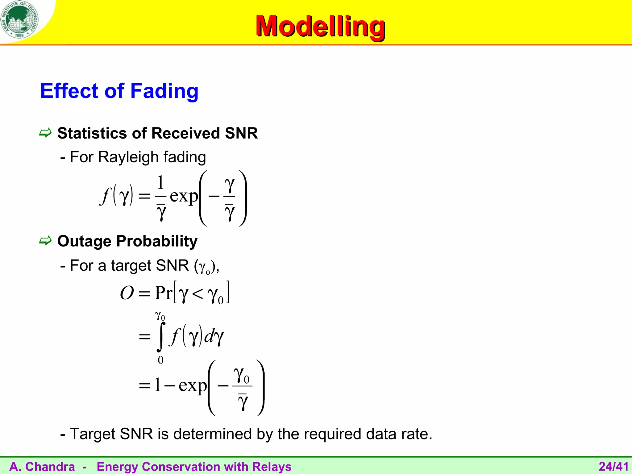 Modelling

    Effect of Fading
     Statistics of Received SNR
       - For Rayleigh fading
                       1    γ
              f ( γ ) = exp − 
                            γ
                       γ      
     Outage Probability
       - For a target SNR (γo),
                 O = Pr[ γ < γ 0 ]
                        γ0

                    =   ∫ f ( γ ) dγ
                        0
                              γ0 
                    = 1 − exp − 
                              γ 
                                 
       - Target SNR is determined by the required data rate.

A. Chandra - Energy Conservation with Relays                   24/41
 