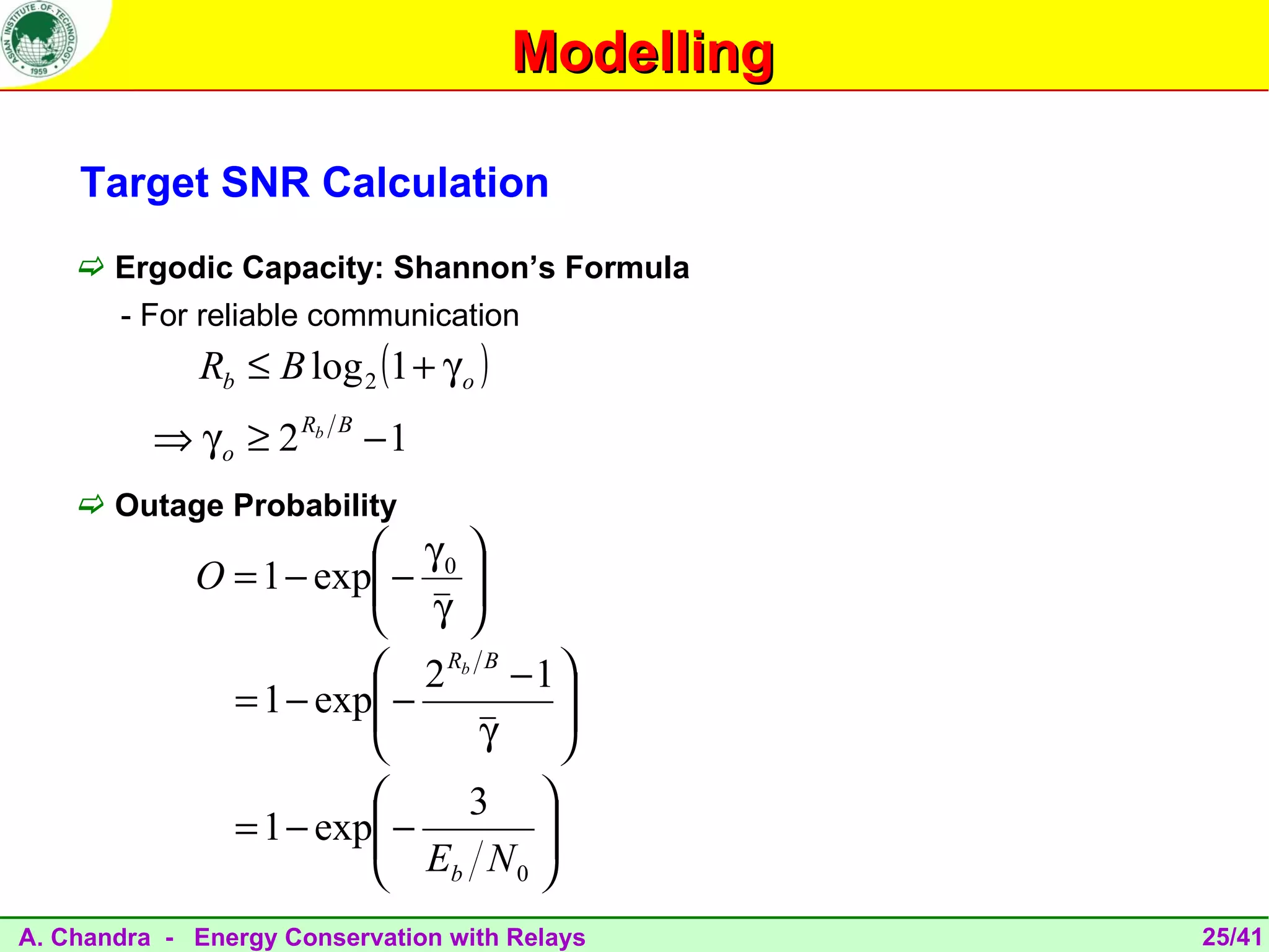 Modelling

    Target SNR Calculation
     Ergodic Capacity: Shannon’s Formula
       - For reliable communication
              Rb ≤ B log 2 (1 + γ o )
          ⇒ γ o ≥ 2 Rb   B
                             −1
     Outage Probability
                         γ0 
             O = 1 − exp − 
                         γ 
                             
                         2 Rb B − 1 
               = 1 − exp −
                                    
                                     
                              γ     
                             3 
                         −
                = 1 − exp         
                           Eb N 0 
                                   
A. Chandra - Energy Conservation with Relays        25/41
 