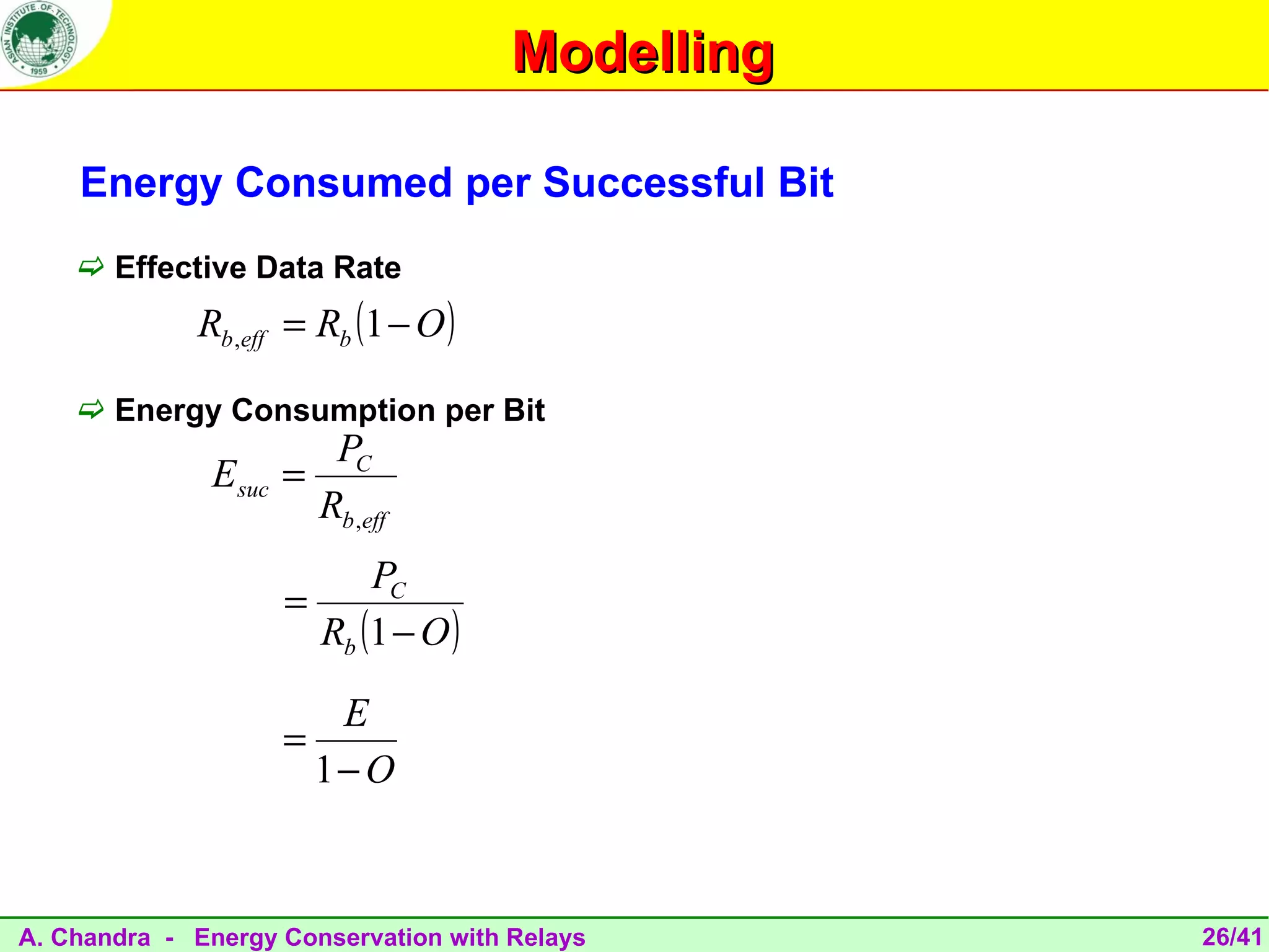 Modelling

    Energy Consumed per Successful Bit
     Effective Data Rate
             Rb ,eff = Rb (1 − O )

     Energy Consumption per Bit
                        PC
              Esuc   =
                       Rb ,eff
                           PC
                     =
                       Rb (1 − O )

                        E
                     =
                       1− O



A. Chandra - Energy Conservation with Relays      26/41
 