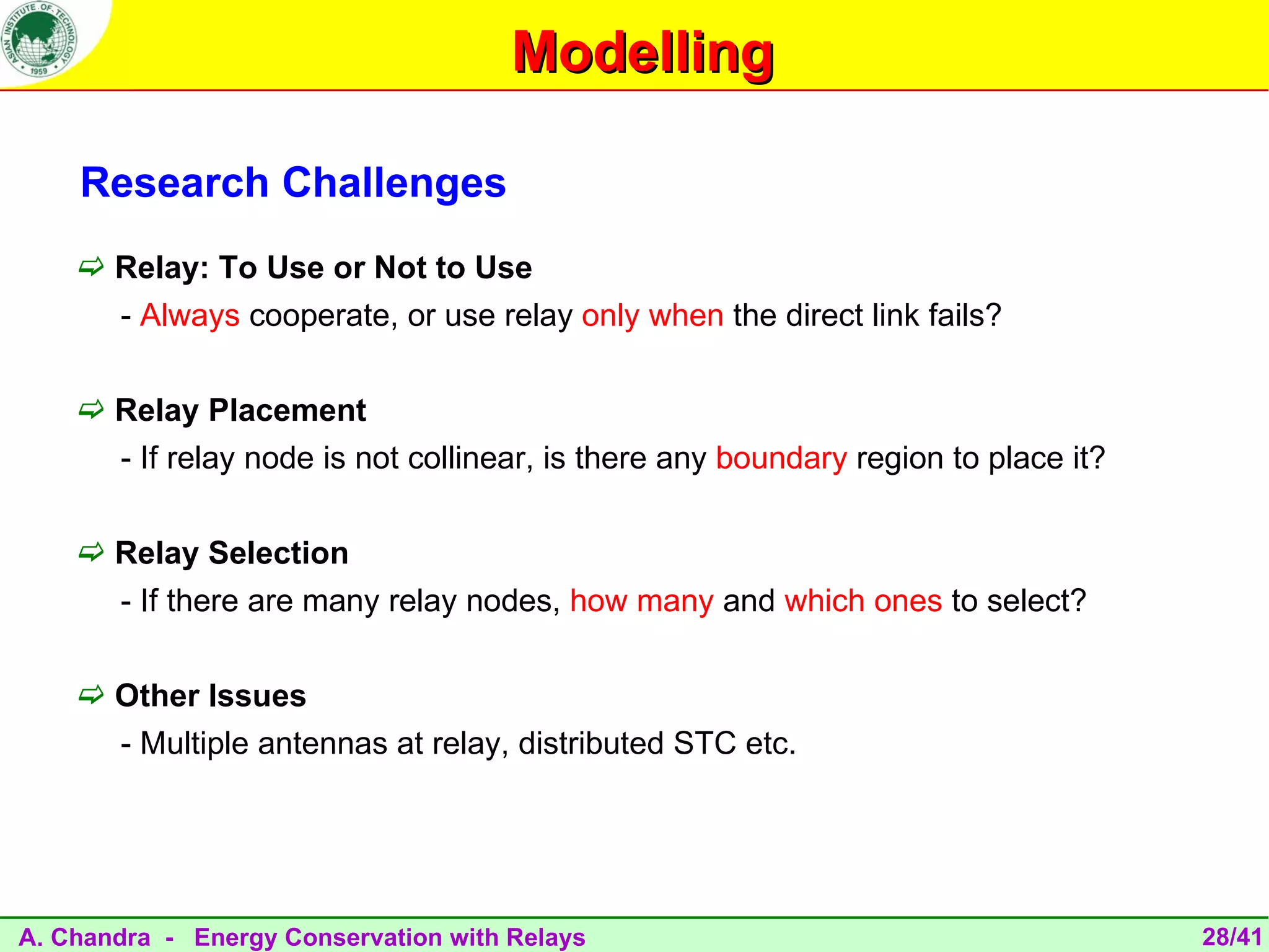 Modelling

    Research Challenges
     Relay: To Use or Not to Use
       - Always cooperate, or use relay only when the direct link fails?

     Relay Placement
       - If relay node is not collinear, is there any boundary region to place it?

     Relay Selection
       - If there are many relay nodes, how many and which ones to select?

     Other Issues
       - Multiple antennas at relay, distributed STC etc.




A. Chandra - Energy Conservation with Relays                                         28/41
 
