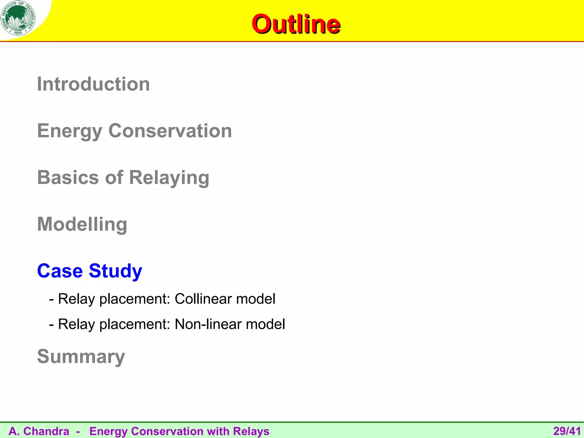 Outline

    Introduction

    Energy Conservation

    Basics of Relaying

    Modelling

    Case Study
      - Relay placement: Collinear model
      - Relay placement: Non-linear model

    Summary


A. Chandra - Energy Conservation with Relays      29/41
 