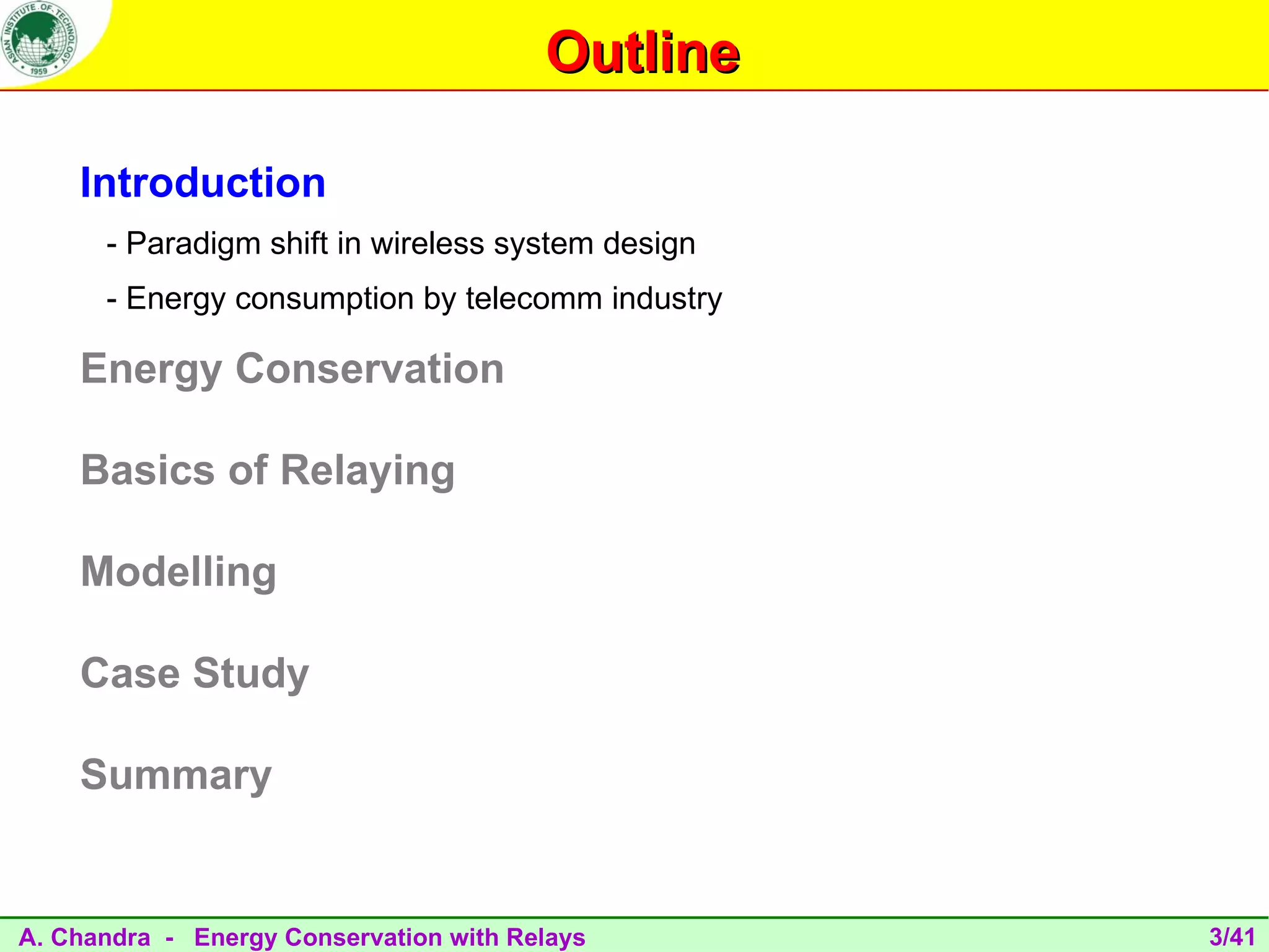 Outline

    Introduction
      - Paradigm shift in wireless system design
      - Energy consumption by telecomm industry

    Energy Conservation

    Basics of Relaying

    Modelling

    Case Study

    Summary


A. Chandra - Energy Conservation with Relays       3/41
 