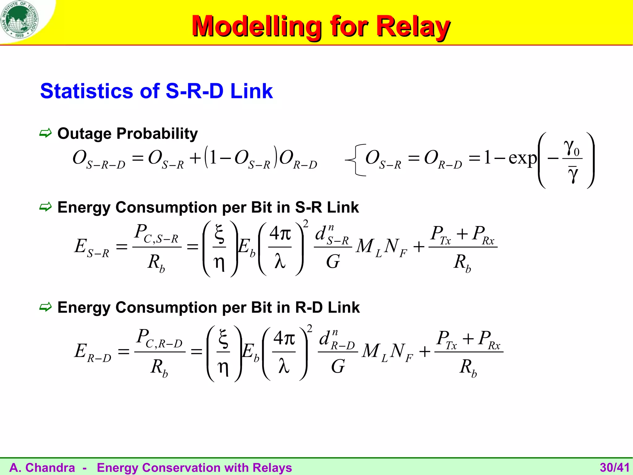 Modelling for Relay

    Statistics of S-R-D Link
     Outage Probability
                                                                                     γ0 
         OS − R − D = OS − R + (1 − OS − R ) OR − D      OS − R = OR − D   = 1 − exp − 
                                                                                     γ 
                                                                                        
     Energy Consumption per Bit in S-R Link
                                                2
                     PC , S − R      ξ   4π  d S − R
                                                   n
                                                                  P + PRx
          ES − R =                =   Eb  
                                     η                 M L N F + Tx
                        Rb             λ  G                       Rb

     Energy Consumption per Bit in R-D Link
                                                 2
                     PC , R − D      ξ   4π  d R − D
                                                   n
                                                                  PTx + PRx
          ER − D =                =   Eb  
                                     η                 M L NF +
                        Rb             λ  G                      Rb



A. Chandra - Energy Conservation with Relays                                                 30/41
 