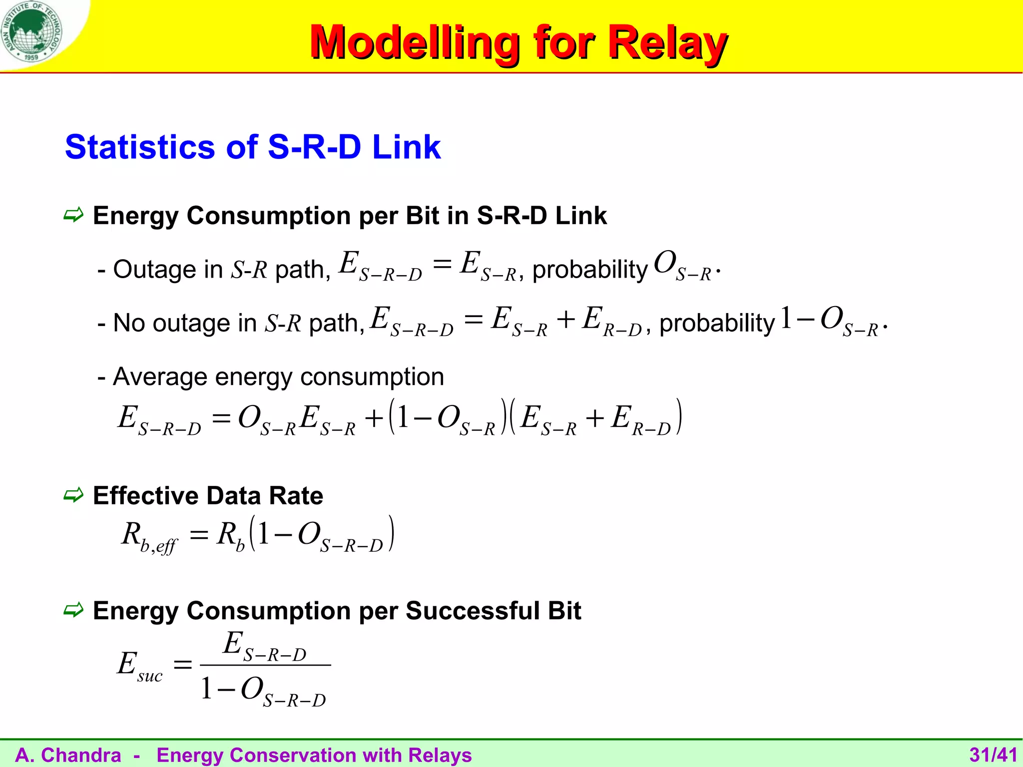 Modelling for Relay

    Statistics of S-R-D Link
     Energy Consumption per Bit in S-R-D Link

       - Outage in S-R path, ES − R − D    = ES − R , probability OS − R .
       - No outage in S-R path, ES − R − D     = ES − R + E R − D , probability 1 − OS − R .
       - Average energy consumption
         ES − R − D = OS − R ES − R + (1 − OS − R )( ES − R + E R − D )

     Effective Data Rate
          Rb ,eff = Rb (1 − OS − R − D )

     Energy Consumption per Successful Bit
                    ES − R − D
         Esuc   =
                  1 − OS − R − D
A. Chandra - Energy Conservation with Relays                                                   31/41
 