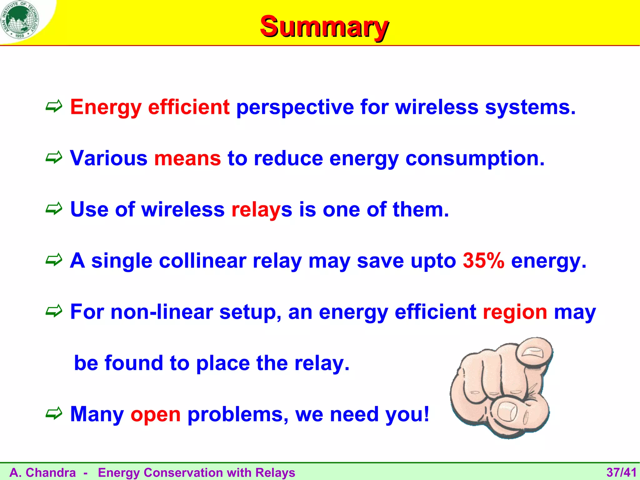 Summary

      Energy efficient perspective for wireless systems.

      Various means to reduce energy consumption.

      Use of wireless relays is one of them.

      A single collinear relay may save upto 35% energy.

      For non-linear setup, an energy efficient region may

         be found to place the relay.

      Many open problems, we need you!

A. Chandra - Energy Conservation with Relays                  37/41
 
