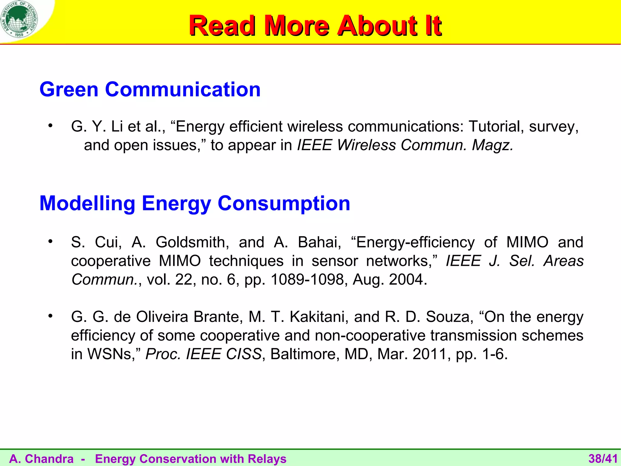 Read More About It

    Green Communication
      •   G. Y. Li et al., “Energy efficient wireless communications: Tutorial, survey,
           and open issues,” to appear in IEEE Wireless Commun. Magz.


    Modelling Energy Consumption
      •   S. Cui, A. Goldsmith, and A. Bahai, “Energy-efficiency of MIMO and
          cooperative MIMO techniques in sensor networks,” IEEE J. Sel. Areas
          Commun., vol. 22, no. 6, pp. 1089-1098, Aug. 2004.

      •   G. G. de Oliveira Brante, M. T. Kakitani, and R. D. Souza, “On the energy
          efficiency of some cooperative and non-cooperative transmission schemes
          in WSNs,” Proc. IEEE CISS, Baltimore, MD, Mar. 2011, pp. 1-6.




A. Chandra - Energy Conservation with Relays                                              38/41
 