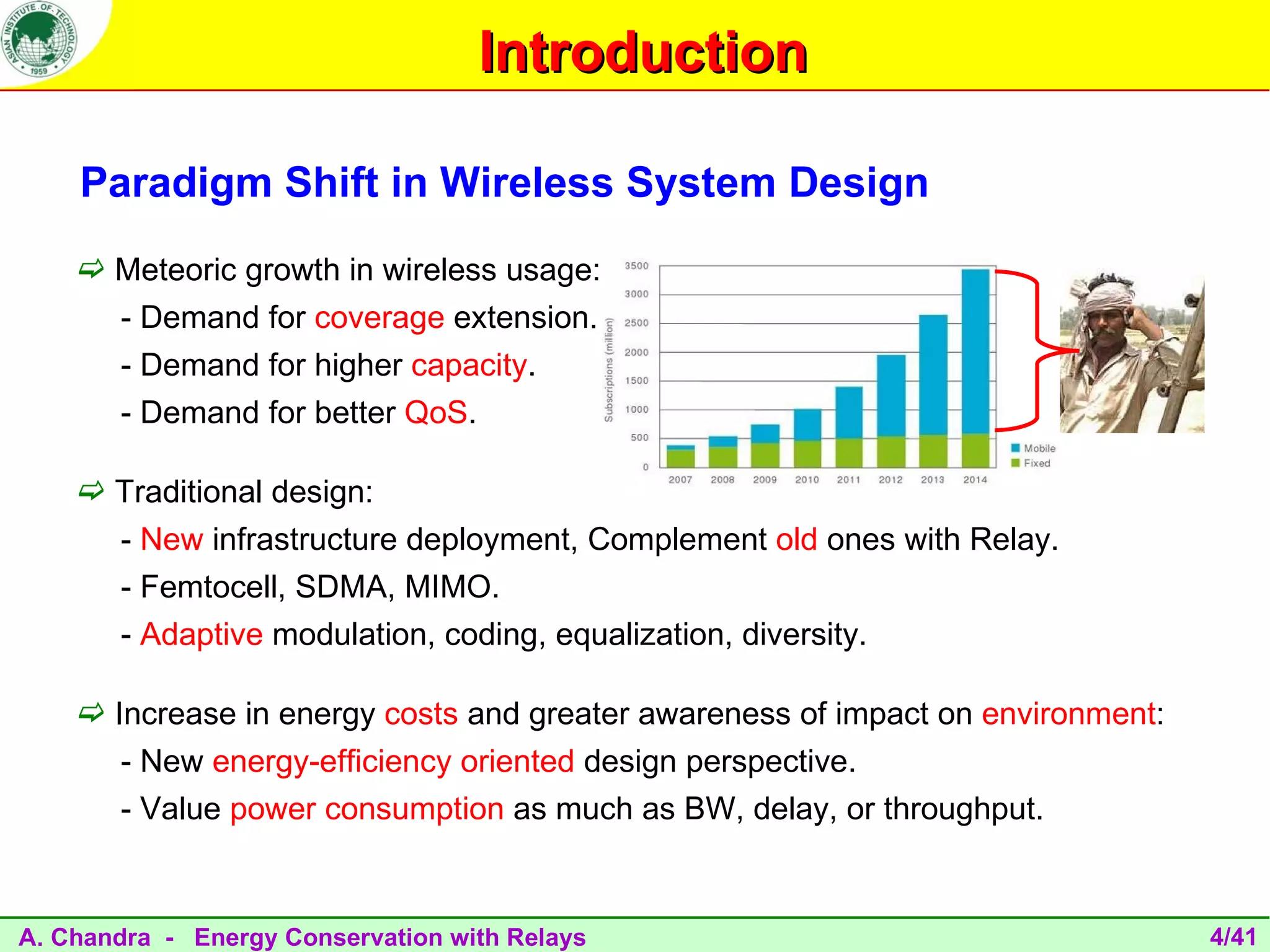 Introduction

    Paradigm Shift in Wireless System Design
     Meteoric growth in wireless usage:
       - Demand for coverage extension.
       - Demand for higher capacity.
       - Demand for better QoS.

     Traditional design:
       - New infrastructure deployment, Complement old ones with Relay.
       - Femtocell, SDMA, MIMO.
       - Adaptive modulation, coding, equalization, diversity.

     Increase in energy costs and greater awareness of impact on environment:
       - New energy-efficiency oriented design perspective.
       - Value power consumption as much as BW, delay, or throughput.


A. Chandra - Energy Conservation with Relays                                     4/41
 