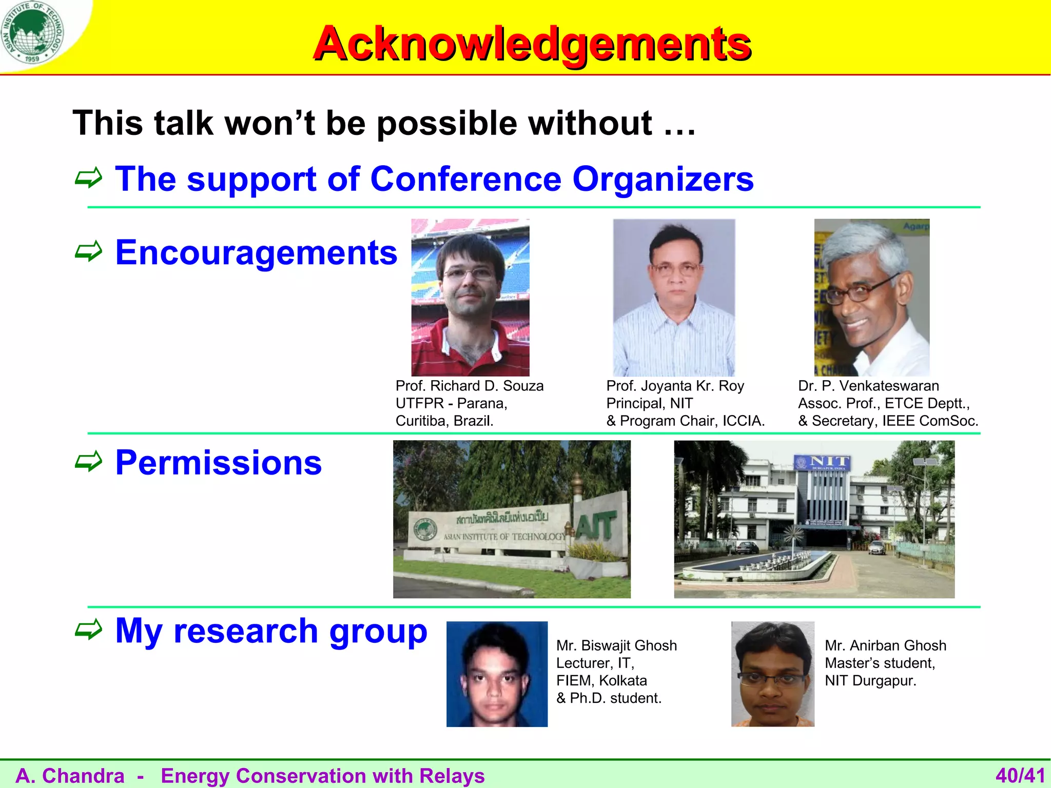 Acknowledgements
     This talk won’t be possible without …
      The support of Conference Organizers

      Encouragements


                                   Prof. Richard D. Souza          Prof. Joyanta Kr. Roy     Dr. P. Venkateswaran
                                   UTFPR - Parana,                 Principal, NIT            Assoc. Prof., ETCE Deptt.,
                                   Curitiba, Brazil.               & Program Chair, ICCIA.   & Secretary, IEEE ComSoc.


      Permissions



      My research group                                    Mr. Biswajit Ghosh                  Mr. Anirban Ghosh
                                                            Lecturer, IT,                       Master’s student,
                                                            FIEM, Kolkata                       NIT Durgapur.
                                                            & Ph.D. student.




A. Chandra - Energy Conservation with Relays                                                                              40/41
 
