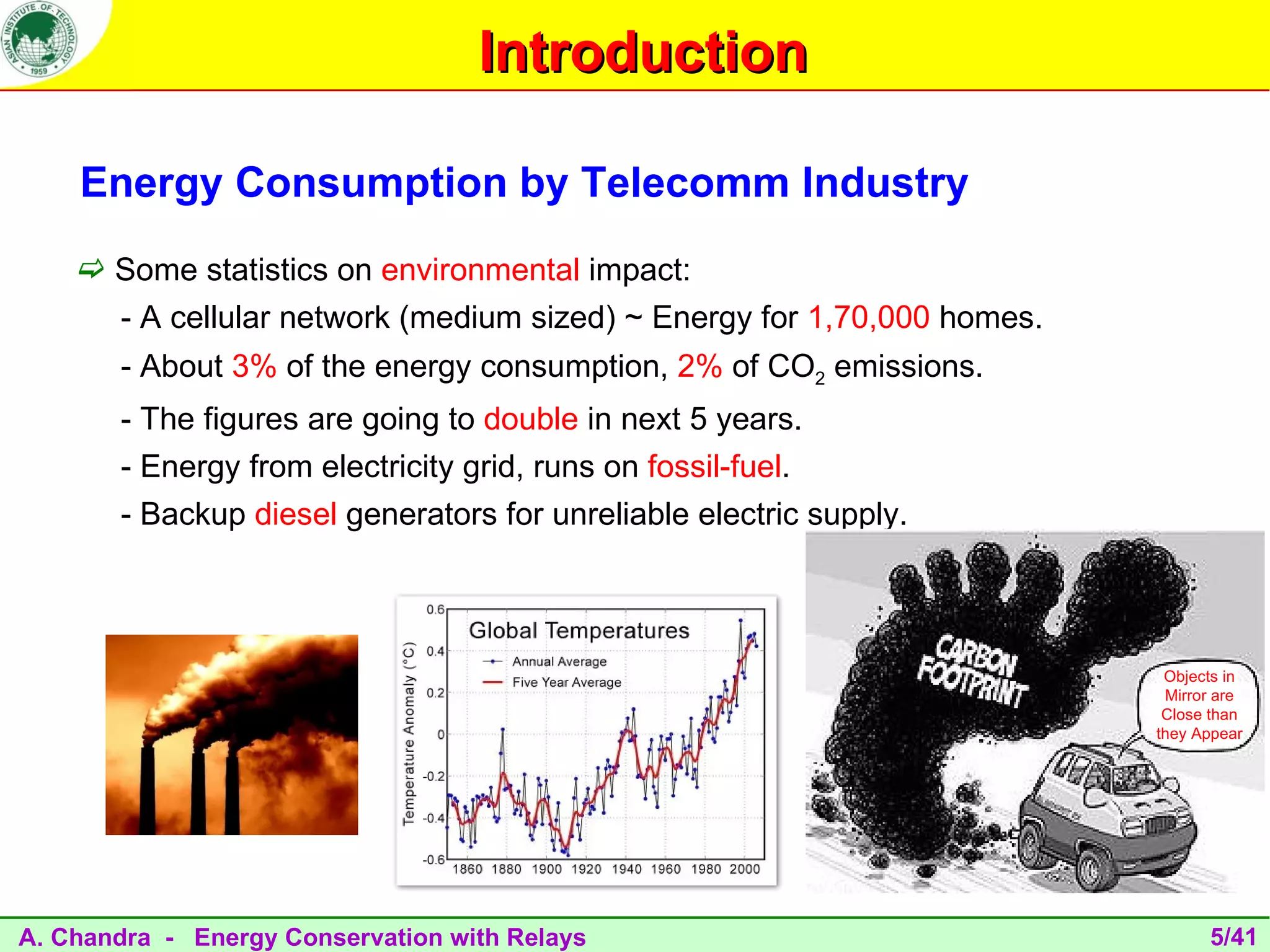 Introduction

    Energy Consumption by Telecomm Industry
     Some statistics on environmental impact:
       - A cellular network (medium sized) ~ Energy for 1,70,000 homes.
       - About 3% of the energy consumption, 2% of CO2 emissions.
       - The figures are going to double in next 5 years.
       - Energy from electricity grid, runs on fossil-fuel.
       - Backup diesel generators for unreliable electric supply.



                                                                           Objects in
                                                                           Mirror are
                                                                           Close than
                                                                          they Appear




A. Chandra - Energy Conservation with Relays                                    5/41
 