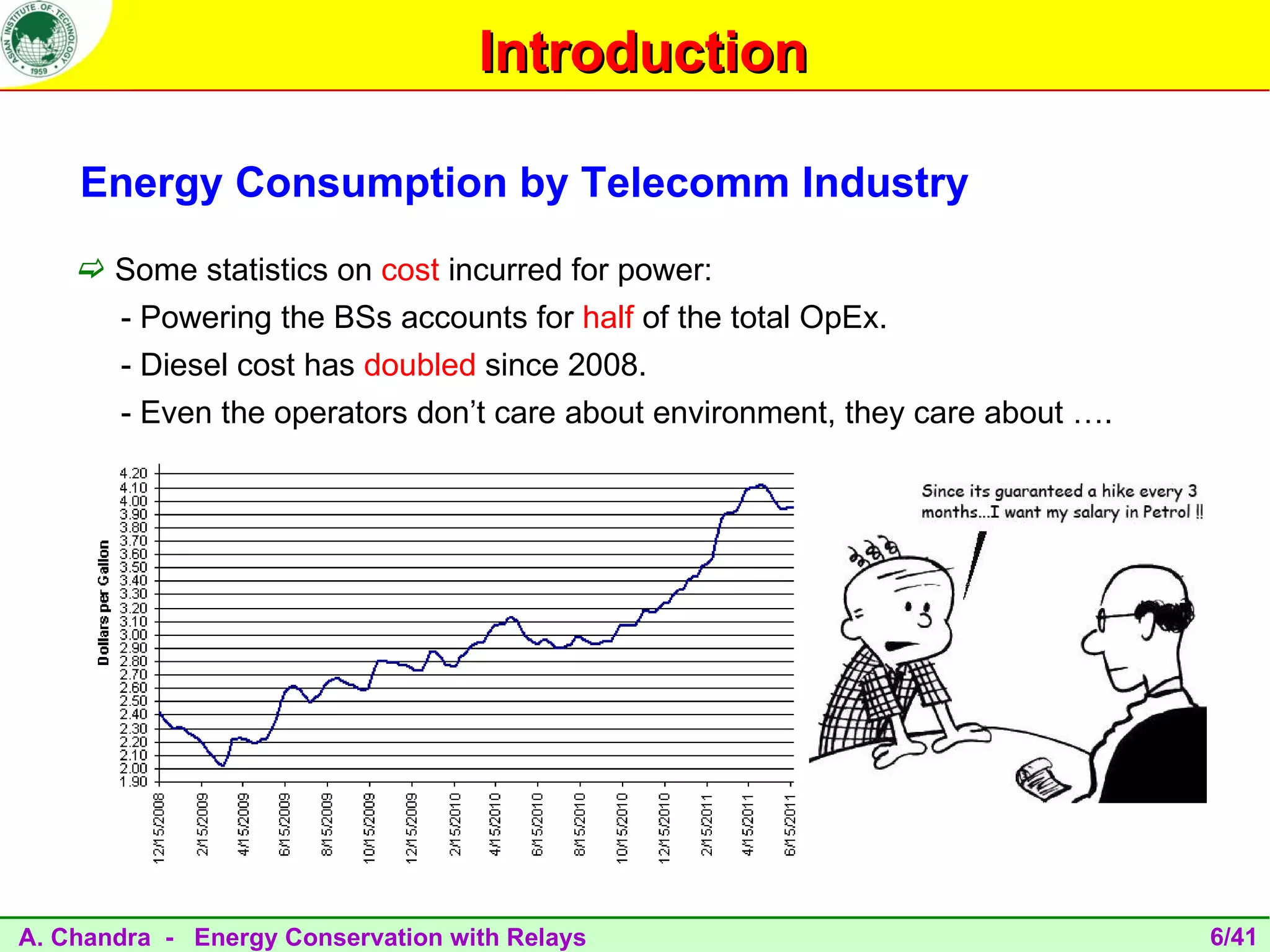 Introduction

    Energy Consumption by Telecomm Industry
     Some statistics on cost incurred for power:
       - Powering the BSs accounts for half of the total OpEx.
       - Diesel cost has doubled since 2008.
       - Even the operators don’t care about environment, they care about ….




A. Chandra - Energy Conservation with Relays                                   6/41
 