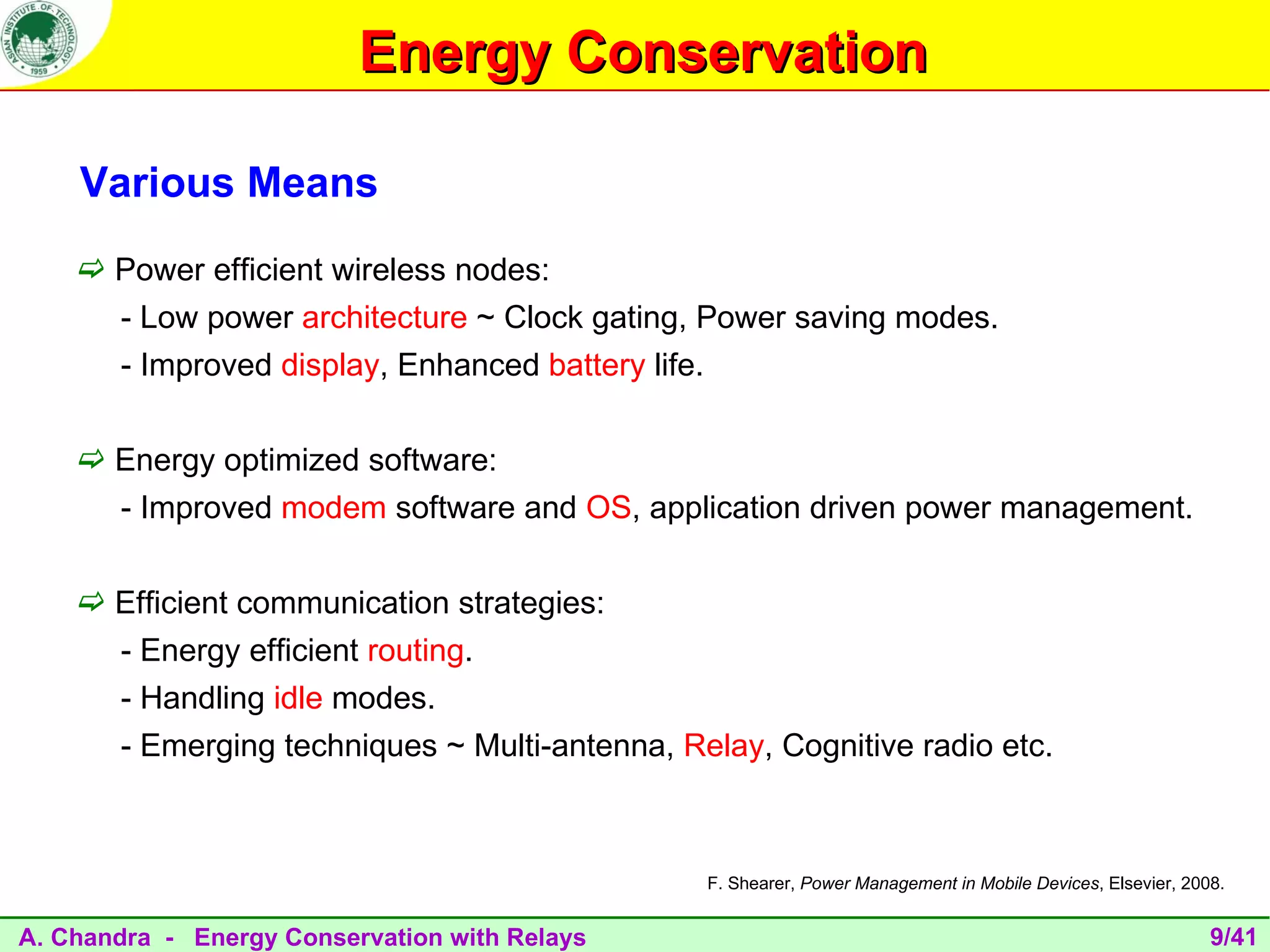 Energy Conservation

    Various Means
     Power efficient wireless nodes:
       - Low power architecture ~ Clock gating, Power saving modes.
       - Improved display, Enhanced battery life.

     Energy optimized software:
       - Improved modem software and OS, application driven power management.

     Efficient communication strategies:
       - Energy efficient routing.
       - Handling idle modes.
       - Emerging techniques ~ Multi-antenna, Relay, Cognitive radio etc.



                                                F. Shearer, Power Management in Mobile Devices, Elsevier, 2008.


A. Chandra - Energy Conservation with Relays                                                                 9/41
 